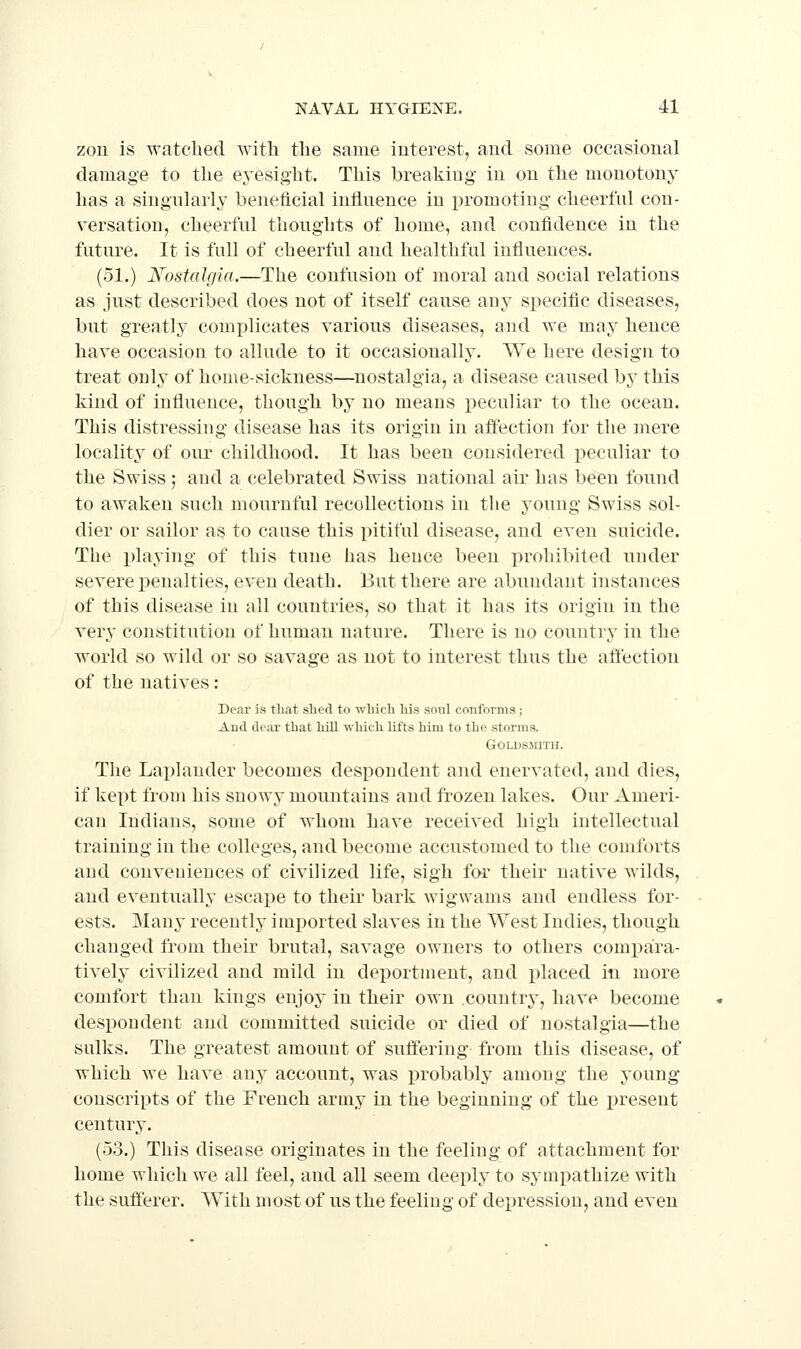 zon is watched with the same interest, and some occasional damage to the eyesight. This breaking in on the monotony has a singnlarl}' beneficial inflnence in promoting cheerful con- versation, cheerful thoughts of home, and confidence in the future. It is full of cheerful and healthful influences. (51.) N'ostalgia.—The confusion of moral and social relations as just described does not of itself cause any specific diseases, but greatly complicates various diseases, and we may hence bave occasion to allude to it occasionally. We here design to treat only of bome-sickness—nostalgia, a disease caused by this kind of influence, though by no meaus peculiar to the ocean. This distressing disease has its origin in affection for the mere locality of oiu- childhood. It has been considered peculiar to the Swiss ; and a celebrated Swiss national air has been found to awaken such mournful recollections in the young Swiss sol- dier or sailor as to cause this pitiful disease, and even suicide. The playing of this tune has hence been prohibited under severe penalties, even death. But there are abundant instances of this disease in all countries, so that it has its origin in the very constitution of human nature. There is no country in the world so wild or so savage as not to interest thus the affection of the natives: Dear is tliat slied to -wbich his soul coufornis ; And dear that hill ■which lifts him to the storms. GoLi)s.\aTH. The Laplander becomes despondent and enervated, and dies, if kept froui his snowy mountains and frozen lakes. Our Ameri- can Indians, some of whom have received high intellectual training in the colleges, and become accustomed to the comforts and conveuiences of civilized life, sigh far their native wilds, and eventually escape to their bark wigwams and endless for- ests. Many recently imported slaves in the West Indies, though changed from their brutal, savage owners to others com])ara- tively civilized and mild in deportment, and placed in more comfort than kings enjoy in their own countrj', have become despondent and committed suicide or died of nostalgia—the sulks. The greatest amount of suffering from this disease, of which we have any account, was probably among the young conscripts of the French army in the beginning of the present century. (53.) This disease originates in the feeling of attachment for home which we all feel, and all seem deeply to symi)athize with the sufferer. With most of us the feeling of de]3ression, and even