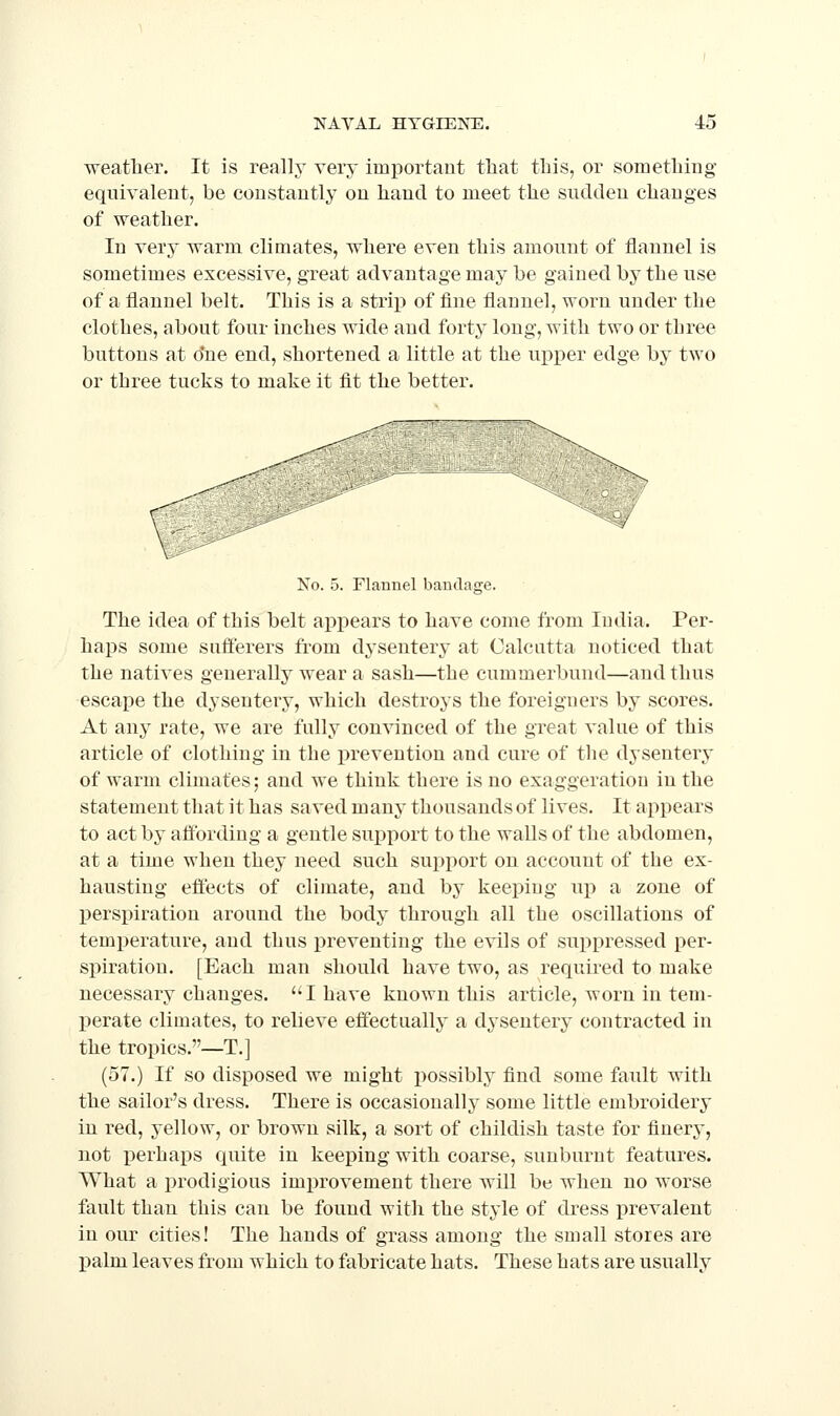 weatlier. It is really very important that tliis, or something- equivalent, be constantly on hand to meet the sudden changes of weather. In very warm climates, where even this amount of flannel is sometimes excessive, great advantage may be gained by the use of a flannel belt. This is a strip of fine flannel, worn under the clothes, about four inches wide and forty long, with two or three buttons at due end, shortened a little at the uj^per edge by two or three tucks to make it fit the better. No. 5. Flannel bandage. The idea of this belt appears to have come from India. Per- haps some safiferers from dysentery at Calcutta noticed that the natives generally wear a sash—the cummerbund—and thus escape the dysentery, which destroys the foreigners by scores. At any rate, we are fully convinced of the great value of this article of clothing in the prevention and cure of the dysentery of warm climates; and we think there is no exaggeration in the statement that it has saved many thousands of lives. It appears to act by affording a gentle support to the walls of the abdomen, at a time when they need such support on account of the ex- hausting effects of climate, and by keeping up a zone of perspiration around the body through all the oscillations of temperature, and thus preventing the evils of suppressed per- spiration. [Each man should have two, as required to make necessary changes. I have known this article, worn in tem- perate climates, to relieve effectually a dysentery contracted in the tropics.—T.] (57.) If so disposed we might possibly find some fault with the sailor's dress. There is occasionally some little embroidery in red, yellow, or brown silk, a sort of childish taste for finery, not i)erhaps quite in keeping with coarse, sunburnt features. What a prodigious improvement there will be when no worse fault than this can be found with the style of dress i^revalent in our cities! The hands of grass among the small stores are palm leaves from which to fabricate hats. These hats are usually