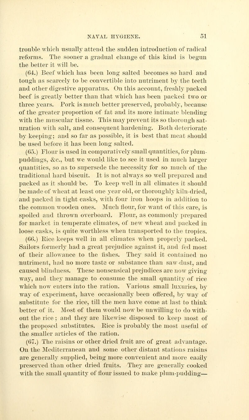 trouble which usually attend the sudden introduction of radical reforms. The sooner a gradual change of this kind is begun the better it will be. (64.) Beef which has been long salted becomes so hard and tough as scarcely to be convertible into nutriment by the teeth and other digestive apparatus. On this account, freshly packed beef is greatly better than that which has been i^acked two or three years. Pork is much better preserved, probably, because of the greater proportion of fat and its more intimate blending with the muscular tissue. This may prevent its so thorough sat- uration with salt, and consequent hardening. Both deteriorate by keeping; and so far as possible, it is best that meat should be used before it has been long salted. (65.) Flour is used in comparativelj small quantities, for plum- puddings, &c., but we would like to see it used in much larger quantities, so as to supersede the necessity for so much of the traditional hard biscuit. It is not always so well prepared and packed as it should be. To keep well in all climates it should be made of wheat at least one year old, or thoroughly kiln-dried, and packed in tight casks, with four iron hoops in addition to the common wooden ones. Much flour, for want of this care, is spoiled and thrown overboard. Flour, as commonly prepared for market in temperate climates, of new wheat and packed in loose casks, is quite worthless w^hen transported to the tropics. (66.) Eice keeps well in all climates when properly packed. Sailors formerly had a great x>rejudice against it, and fed most of their allowance to the fishes. They said it contained no nutriment, had no more taste or substance than saw dust, and caused blindness. These nonsensical prejudices are now giving way, and they manage to consume the small quantity of rice which now enters into the ration. Various small luxuries, by way of experiment, have occasionally been offered, by way of substitute for the rice, till the men have come at last to think better of it. Most of them would now be unwilling to do with- out the rice; and they are likewise disposed to keep most of the proposed substitutes. Eice is probably the most useful of the smaller articles of the ration. (67.) The raisins or other dried fruit are of great advantage. On the Mediterranean and some other distant stations raisins are generally supplied, being more convenient and more easily preserved than other dried fruits. They are generally cooked with the small quantity of flour issued to make plum-pudding—