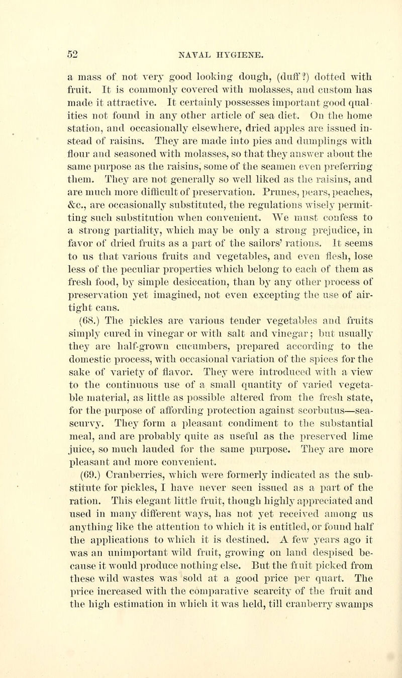 a mass of not very good looking dough, (duff!) dotted with fruit. It is commonly covered with molasses, and custom has made it attractive. It certainlj' possesses important good qual- ities not found in any other article of sea diet. On the home station, and occasionally elsewhere, dried apples are issued in- stead of raisins. They are made into pies and dumi^lings with flour and seasoned with molasses, so that they ansv/er about the same purpose as the raisins, some of the seamen even preferring them. They are not generally so well liked as the raisins, and are much more difficult of preservation. Prunes, pears, peaches, &c., are occasionally substituted, the regulations wisely permit- ting such substitution when convenient. We must confess to a strong partiality, which may be only a strong prejudice, in favor of dried fruits as a part of the sailors' rations. It seems to us that various fruits and vegetables, and even flesh, lose less of the peculiar properties which belong to each of them as fresh food, by simj^le desiccation, than by any other process of preservation yet imagined, not even excepting the use of air- tight cans. (68.) The pickles are various tender vegetables and fruits simply cured in vinegar or with salt and vinegar; but usually they are half-grown cucumbers, prepared according to the domestic process, with occasional variation of the spices for the sake of variety of flavor. They were introduced with a view to the continuous use of a small quantity of varied vegeta- ble material, as little as possible altered from the fresh state, for the purj)ose of affording i^rotection against scorbutus—sea- scurvy. They form a pleasant condiment to the substantial meal, and are probably quite as useful as the preserved lime juice, so much lauded for the same purpose. They are more pleasant and more convenient. (69.) Cranberries, which were formerly indicated as the sub- stitute for pickles, I have never seen issued as a part of the ration. This elegant little fruit, though highly appreciated and used in many different ways, has not yet received among us anything like the attention to which it is entitled, or found half the applications to which it is destined. A few years ago it was an unimportant wild fruit, growing on land despised be- cause it would produce nothing else. But the fruit picked from these wild wastes was sold at a good price per quart. The price increased with the comparative scarcity of the fruit and the high estimation in which it was held, till cranberry swamps