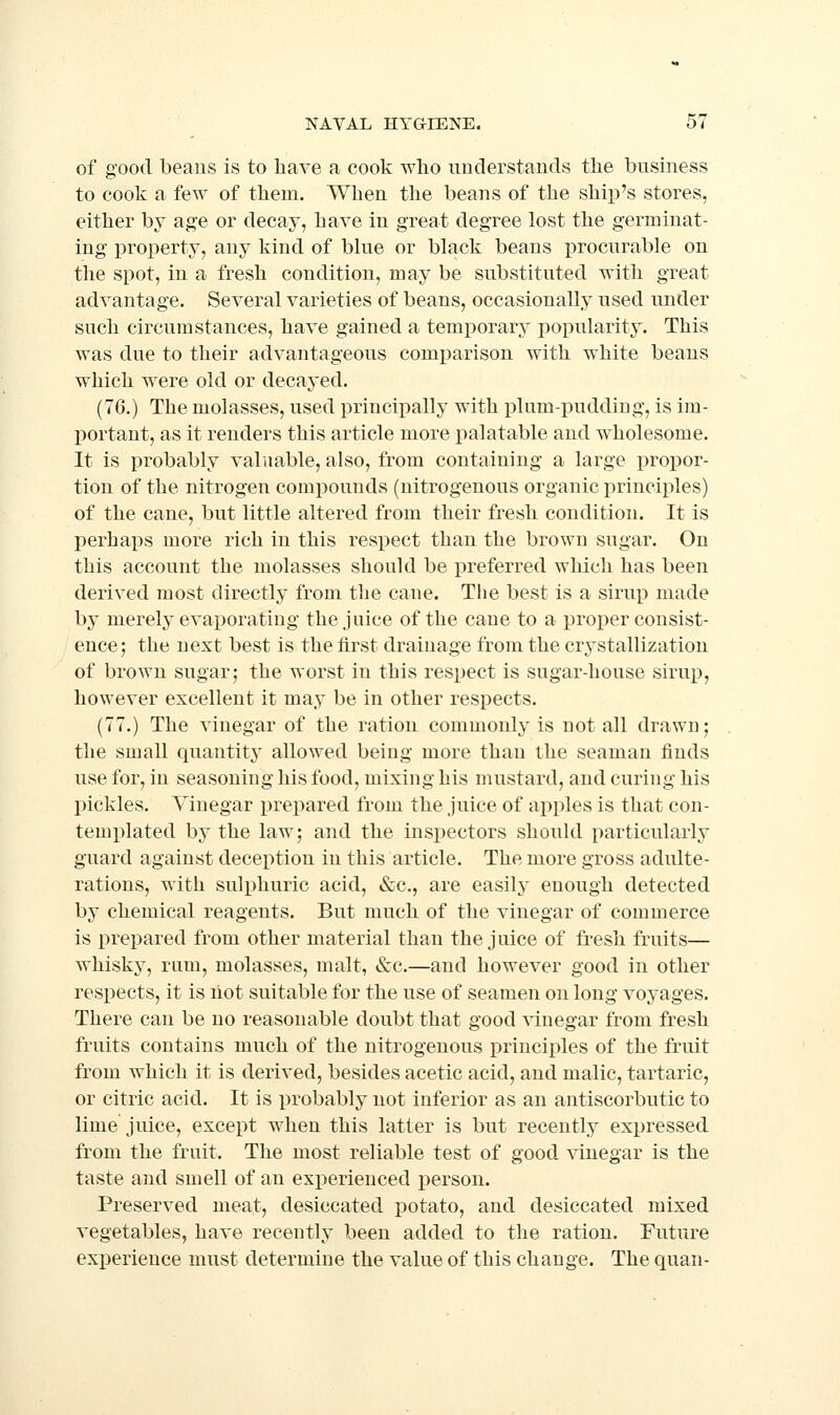 of good beans is to have a cook who understands the business to cook a few of them. When the beans of the ship's stores, either by age or decay, have in great degree lost the germinat- ing iDroperty, any kind of blue or black beans procurable on the spot, in a fresh condition, may be substituted with great advantage. Several varieties of beans, occasionally used under such circumstances, have gained a temporary popularity. This was due to their advantageous comparison with white beans which were old or decayed. (76.) The molasses, used principally with plum-pudding, is im- portant, as it renders this article more palatable and wholesome. It is probably valuable, also, from containing a large propor- tion of the nitrogen compounds (nitrogenous organic principles) of the cane, but little altered from their fresh condition. It is perhaps more rich in this respect than the brown sugar. On this account the molasses should be preferred which has been derived most directly from tlie cane. The best is a sirup made by merely evaporating the juice of the cane to a proper consist- ence; the next best is the first drainage from the crystallization of brown sugar; the worst in this respect is sugar-house sirup, however excellent it may be in other respects. (77.) The vinegar of the ration commonly is not all drawn; the small quantity allowed being more than the seaman finds use for, in seasoning his food, mixing his mustard, and curing his pickles. Vinegar j)repared from the juice of apples is that con- templated by the law; and the inspectors should particularly guard against deception in this article. The more gross adulte- rations, with sulphuric acid, &c., are easily enough detected by chemical reagents. But much of the vinegar of commerce is prepared from other material than the juice of fresh fruits— whisky, rum, molasses, malt, &c.—and however good in other respects, it is hot suitable for the use of seamen on long voyages. There can be no reasonable doubt that good vinegar from fresh fruits contains much of the nitrogenous principles of the fruit from which it is derived, besides acetic acid, and malic, tartaric, or citric acid. It is probably not inferior as an antiscorbutic to lime juice, except when this latter is but recently expressed from the fruit. The most reliable test of good vinegar is the taste and smell of an exi^erienced person. Preserved meat, desiccated potato, and desiccated mixed vegetables, have recently been added to the ration. Future experience must determine the value of this change. The quan-