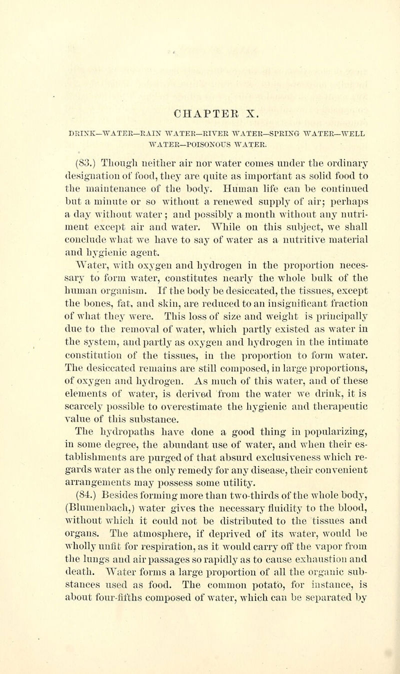 DRIXK—WATEE—EAIIf WATER—EIVEE WATER—SPRING WATERr-WELL WATER—POISONOUS WATER. (83.) Thougli neither air nor water comes under the ordinary designation of food, they are quite as important as solid food to the maintenance of the body. Human life can be continued but a minute or so without a renewed sujiply of air; perhaps a day without water ; and possibly a mouth without any nutri- ment except air and water. While on this subject, we shall conclude what we have to say of water as a nutritive material and hygienic agent. Water, with oxygen and hydrogen in the proportion neces- sary to form water, constitutes nearly the whole bulk of the human organism. If the body be desiccated, the tissues, except the bones, fat, and skin, are reduced to an insignificant fraction of what the}' were. This loss of size and weight is principally due to the removal of w^ater, which partly existed as water in the system, and partly as oxygen and hydrogen in the intimate constitution of the tissues, in the proportion to form water. The desiccated remains are still composed, in large proportions, of oxygen and hydrogen. As uuich of this water, and of these elements of w^ater, is derived from the water we drink, it is scarcely possible to overestimate the hygienic and therapeutic value of this substance. The hydropaths have done a good thing in popularizing, in some degree, the abundant use of water, and when their es- tablishments are purged of that absurd exclusiveness which re- gards water as the only remedy for any disease, their convenient arrangements may ]30ssess some utility. (84.) Besides forming more than two-thirds of the whole body, (Blumenbach,) water gives the necessary fluidity to the blood, without which it could not be distributed to the tissues and organs. The atmosphere, if deprived of its water, would be wholly unfit for respiration, as it would carry olf the vapor from the lungs and air passages so rapidly as to cause exhaustion and death. Water forms a large proportion of all the organic sub- stances used as food. The common potato, for instance, is about four-fifths composed of w^ater, which can be separated by