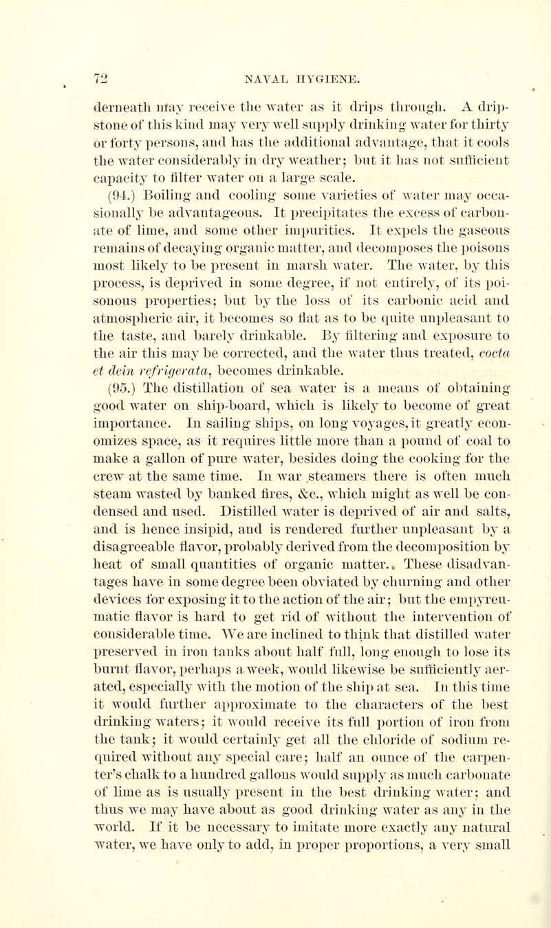 derneath may receive the water as it drips tlirougli. A drij)- stone of this kind may very well supply drinking water for thirty or forty persons, and has the additional advantage, that it cools the water considerably in dry weather; but it has not sufficient capacity to filter water on a large scale. (94.) Boiling and cooling some varieties of water may occa- sionally be advantageous. It precipitates the excess of carbon- ate of lime, and some other impurities. It expels the gaseous remains of decaying organic matter, and decomposes the poisons most likely to be present in marsh water. The water, by this process, is deprived in some degree, if not entirely, of its poi- sonous properties; but by the loss of its carbonic acid and atmospheric air, it becomes so fiat as to be quite unpleasant to the taste, and barely drinkable. By filtering and exposure to the air this may be corrected, and the water thus treated, cocta et dein refrigerata, becomes drinkable. (95.) The distillation of sea water is a means of obtaining good water on ship-board, which is likely to become of great importance. In sailing ships, on long voyages, it greatly econ- omizes space, as it requires little more than a pound of coal to make a gallon of pure water, besides doing the cooking for the crew at the same time. In war steamers there is often much steam wasted by banked fires, &c., which might as well be con- densed and used. Distilled water is deprived of air and salts, and is hence insipid, and is rendered further unpleasant by a disagreeable flavor, probably derived from the decomposition by heat of small quantities of organic matter.. These disadvan- tages have in some degree been obviated by churning and other devices for exposing it to the action of the air; but the empyreu- matic flavor is hard to get rid of without the intervention of considerable time. We are inclined to think that distilled water preserved in iron tanks about half full, long enough to lose its burnt flavor, perhaps a week, would likewise be sutficiently aer- ated, especiall}' with the motion of the ship at sea. In this time it would further approximate to the characters of the best drinking waters; it would receive its full portion of iron from the tank; it would certainly get all the chloride of sodium re- quired without any si^ecial care; half an ounce of the carpen- ter's chalk to a hundred gallons would supply as much carbonate of lime as is usually present in the best drinking water; and thus we may have about as good drinking water as any in the world. If it be necessary to imitate more exactly any natural water, we have only to add, in proper proportions, a very small