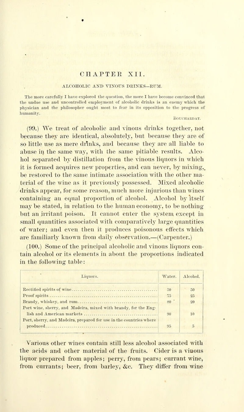 ALCOHOLIC AND VTNOIJS DREsTES—RUM. The more carefully I have explored the question, the more I have become convinced that the undue use and uncontrolled employment of alcoholic drinks ia an enemy which the physician and the philosopher ought most to fear in its opposition to the progress of humanity. BOUCHARDAT. (99.) We treat of alcoholic aud vinous driuks together, not because they are identical, absolutely, but because they are of so little use as mere drinks, and because they are all liable to abuse in the same way, with the same pitiable results. Alco- hol separated by distillation from the vinous liquors in which it is formed acquires new properties, and can never, by mixing,. be restored to the same intimate association with the other ma- terial of the wine as it previously possessed. Mixed alcoholic drinks appear, for some reason, much more injurious than wines containing- an equal projjortion of alcohol. Alcohol by itself may be stated, in relation to the human economy, to be nothing but an irritant poison. It cannot enter the system except in small quantities associated with comparatively large quantities of water; aud even then it i)roduces poisonous effects which are familiarly known from daily observation.—(Cari^enter.) (100.) Some of the principal alcoholic and vinous liqnors con- tain alcohol or its elements in about the proportions indicated in the following table: Liquors. Water. AlcohoL Rectified spirits of wine Proof spirits : 75 Brandy, whiskey, and rum | 80 Port wine, sherry, and Madeira, mixed with brandy, for the Eng- j lish and American markets ! 90 Port, sherry, and Madeira, prepared for use in the countries where produced ! 95 Various other wines contain still less alcohol associated with the acids and other material of the fruits. Cider is a vinous liquor prepared from apples; perry, from pears; currant wine, from currants; beer, from barley, &c. They differ from wine