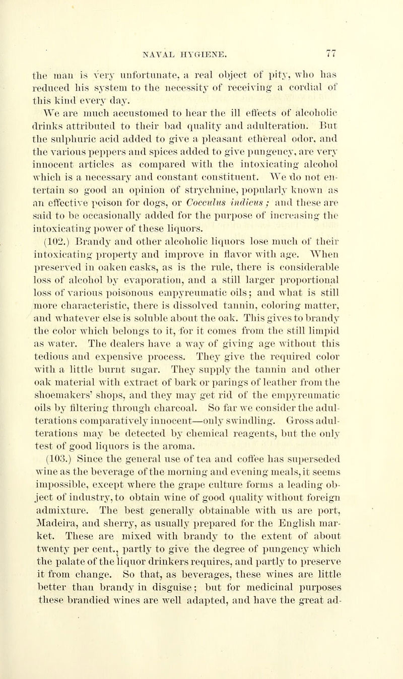 the mau is very uufortuuate, a real object of pity, who has reduced his system to the necessity of receiving a cordial of this kind every day. We are much accustomed to hear the ill effects of alcoholic drinks attributed to their bad quality and adulteration. But the sulphuric acid added to give a pleasant ethereal odor, and the various peppers and spices added to give pungency, are very innocent articles as compared with the intoxicating alcohol which is a necessary and constant constituent. We -do not en- tertain so good an opinion of strychnine, popularly known as an effective poison for dogs, or Coccuhis indiciis ; and these are said to be occasionally added for the purpose of increasing the intoxicating power of these liquors. (102.) Brandy and other alcoholic liquors lose much of their intoxicating property and improve in flavor with age. When preserved in oaken casks, as is the rule, there is considerable loss of alcohol by evaporation, and a still larger proportional loss of various poisonous empyreumatic oils; and what is still more characteristic, there is dissolved tannin, coloring matter, and whatever else is soluble about the oak. This gives to brandy the color which belongs to it, for it comes from the still limpid as w^ater. The dealers have a way of giving age without this tedious and expensive process. They give the required color with a little burnt sugar. They supply the tannin and other oak material with extract of bark or parings of leather froni the shoemakers' shops, and they may get rid of the empyreumatic oils by filtering through charcoal. So far we consider the adul- terations comparatively innocent—only swindling. Gross adul- terations may be detected by chemical reagents, but the only test of good liquors is the aroma. (103.) Since the general use of tea and coffee has superseded wine as the beverage of the morning and evening meals, it seems impossible, except where the grape culture forms a leading ob- ject of industry, to obtain wine of good quality without foreign admixture. The best generally obtainable with us are port, Madeira, and sherry, as usuallj^ x^repared for the English mar- ket. These are mixed with brandy to the extent of about twenty per cent.j partly to give the degree of pungency which the palate of the liquor drinkers requires, and partly to preserve it from change. So that, as beverages, these wines are little better than brandy in disguise; but for medicinal purposes these brandied wines are w^ell adapted, and have the gTeat ad-