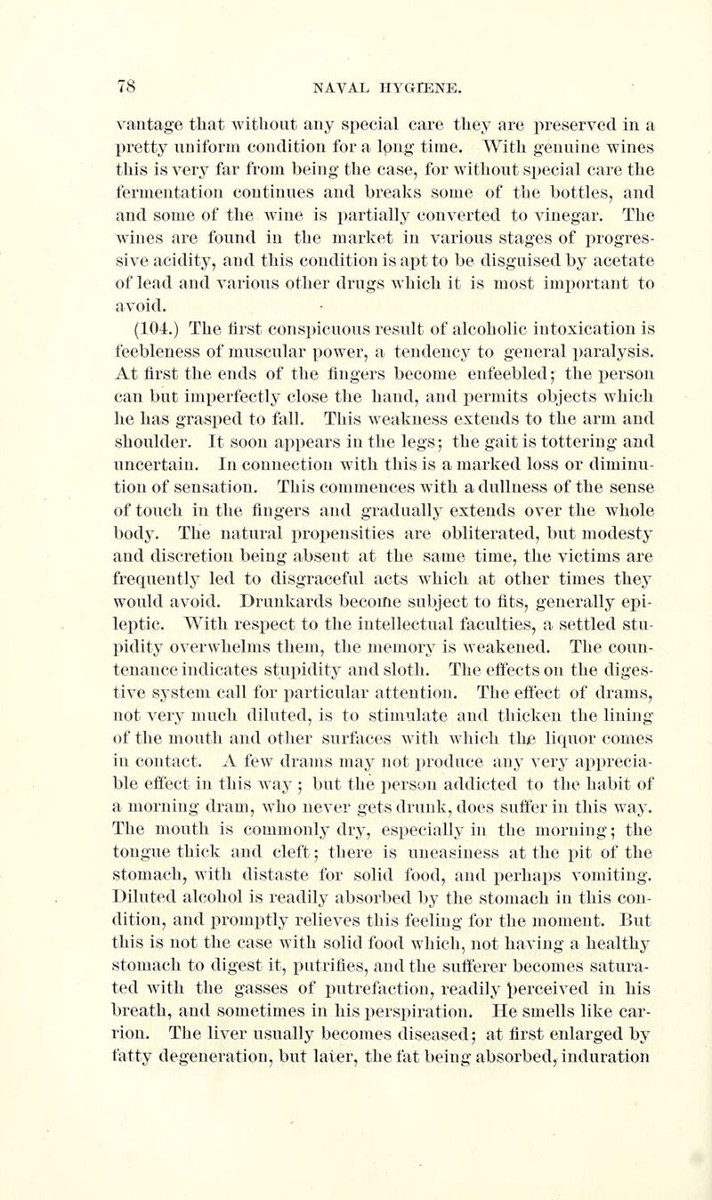 vantage that witlioiit any special care tliey are preserved in a pretty uniform condition for a long time. With genuine wines this is very far from being the case, for without special care the fermentation continues and breaks some of the bottles, and and some of the wine is partially converted to vinegar. The wines are found in the market in various stages of progres- sive acidity, and this condition is apt to be disguised by acetate of lead and various other drugs which it is most important to avoid. (104.) The first conspicuous result of alcoholic intoxication is feebleness of muscular power, a tendency to general paralysis. At first the ends of the fingers become enfeebled; the person can but imperfectly close the hand, and permits objects which he has grasped to fall. This w^eakness extends to the arm and shoulder. It soon appears in the legs; the gait is tottering and uncertain. In connection with this is a marked loss or diminu- tion of sensation. This commences with a dullness of the sense of touch in the fingers and gradually extends over the whole body. The natural propensities are obliterated, but modesty and discretion being absent at the same time, the victims are frequently led to disgraceful acts which at other times they would avoid. Drnnkards become subject to fits, generally epi- leptic. With respect to the intellectual faculties, a settled stu- pidity overwhelms them, the memory is weakened. The coun- tenance indicates stupidity and sloth. The effects on the diges- tive system call for particular attention. The effect of drams, not very much diluted, is to stimulate and thicken the lining of the mouth and other surfaces with which the liquor comes in contact. A few drams may not produce any very apprecia- ble effect in this way ; but the person addicted to the habit of a morning dram, w^ho never gets drunk, does suffer in this way. The mouth is commonly dry, especially in the morning; the tongue thick and cleft -, there is uneasiness at the pit of the stomach, with distaste for solid food, and perhaps vomiting. Diluted alcohol is readily absorbed by the stomach in this con- dition, and promptly relieves this feeling for the moment. But this is not the case with solid food which, not having a healthy stomach to digest it, putrifies, and the sufferer becomes satura- ted with the gasses of putrefaction, readily i^erceived in his breath, and sometimes in his perspiration. He smells like car- rion. The liver usually becomes diseased; at first enlarged by fatty degeneration, but later, the fat being absorbed, induration