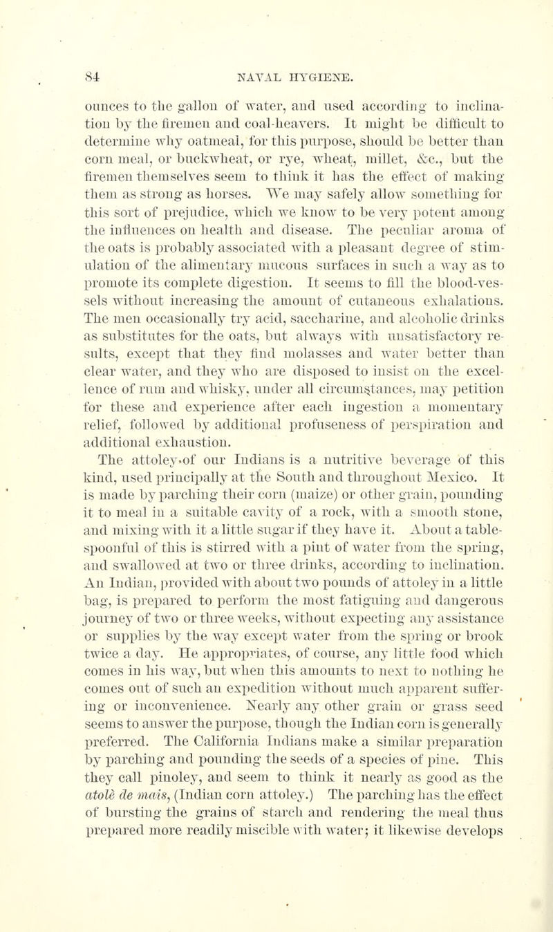 ounces to the gallon of water, and used according to inclina- tion by the firemen and coal-heavers. It might be difficult to determine why oatmeal, for this purpose, should be better than corn meal, or buckwheat, or rye, wheat, millet, &c., but the firemen themselves seem to think it has the effect of making them as strong as horses. We may safely allow something for this sort of prejudice, which we know to be very potent among the influences on health and disease. The peculiar aroma of the oats is probably associated with a pleasant degree of stim- ulation of the alimentary mucous surfaces in such a way as to promote its complete digestion. It seems to fill the blood-ves- sels without increasing the amount of cutaneous exhalations. The men occasionally try acid, saccharine, and alcoholic drinks as substitutes for the oats, but always with unsatisfactory re- sults, except that they find molasses and water better than clear water, and they who are disposed to insist on the excel- lence of rum and whisky, under all circumstances, may petition for these and experience after each ingestion a momentary relief, followed by additional profuseness of perspiration and additional exhaustion. The attoley.of our Indians is a nutritive beverage of this kind, used princix)ally at the South and throughout Mexico. It is made by parching their corn (maize) or other grain, pounding it to meal in a suitable cavity of a rock, with a smooth stone, and mixing with it a little sugar if they have it. About a table- spoonful of this is stirred with a pint of water from the spring, and swallowed at two or three drinks, according to inclination. An Indian, provided with about two pounds of attoley in a little bag, is prepared to perform the most fatiguing and dangerous journey of two or three weeks, without expecting any assistance or supplies by the way except water from the spring or brook twice a day. He appropriates, of course, any little food which comes in his way, but when this amounts to next to nothing he comes out of such an expedition without much apiiarent suft'er- ing or inconvenience. Xearly any other grain or grass seed seems to answer the purpose, though the Indian corn is generally preferred. The California Indians make a similar preparation by parching and pounding the seeds of a species of pine. This they call pinoley, and seem to think it nearly as good as the atole de mais, (Indian corn attoley.) The parching has the effect of bursting the grains of starch and rendering the meal thus prepared more readily miscible with water 5 it likewise develops