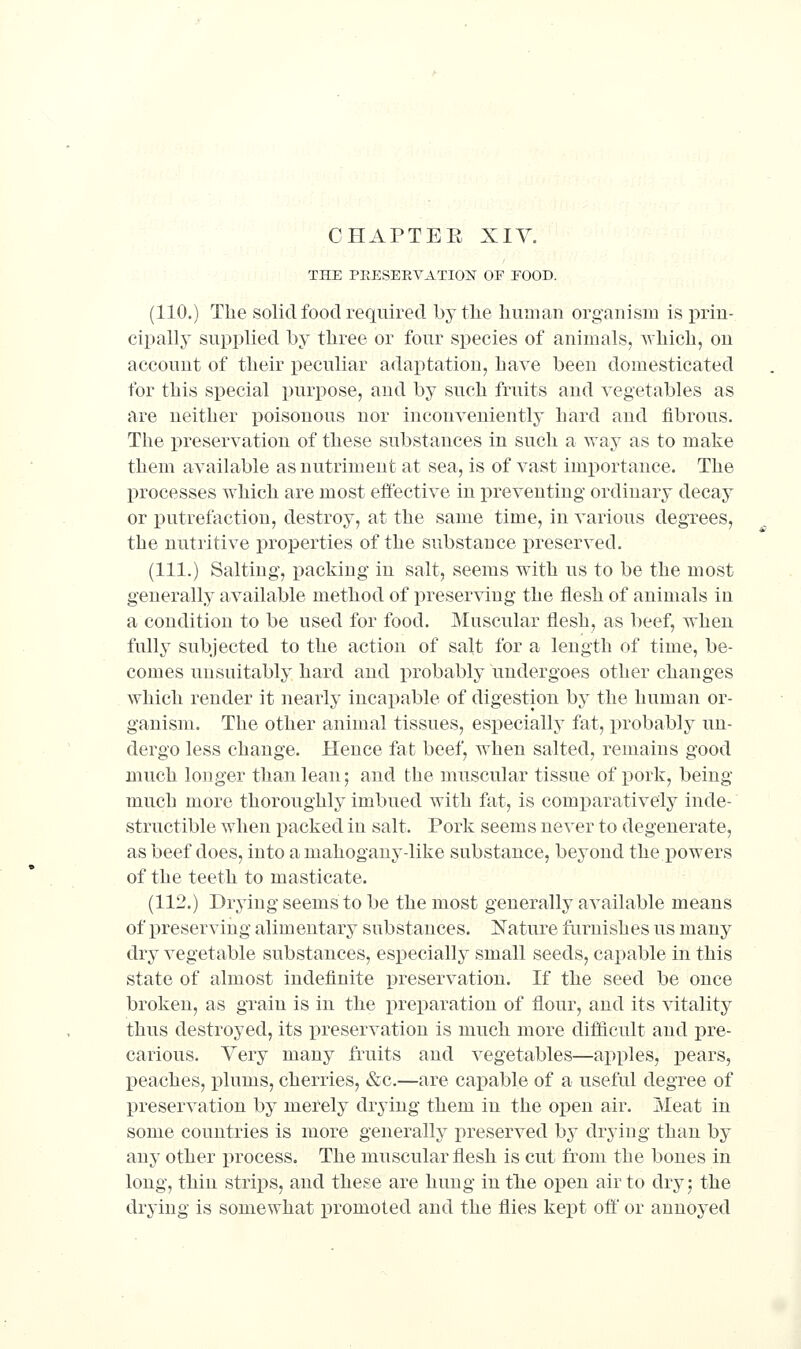 THE PEESERVATION OF FOOD. (110.) The solid food required by the human organism is prin- cipally supplied by three or four species of animals, which, on account of their x)eculiar adaptation, have been domesticated for this special purpose, and by such fruits and vegetables as are neither poisonous nor inconveniently hard and fibrous. The preservation of these substances in such a way as to make them available as nutriment at sea, is of vast importance. The processes which are most effective in preventing ordinary decay or putrefaction, destroy, at the same time, in various degrees, the nutritive properties of the substance preserved. (111.) Salting, packing in salt, seems with us to be the most generally available method of preserving the flesh of animals in a condition to be used for food. Muscular flesh, as beef, when fully subjected to the action of salt for a length of time, be- comes unsuitably hard and probably undergoes other changes which render it nearly incapable of digestion by the human or- ganism. The other animal tissues, especially fat, probably un- dergo less change. Hence fat beef, when salted, remains good much longer than lean; and the muscular tissue of pork, being much more thoroughly imbued with fat, is comparatively inde- structible when packed in salt. Pork seems never to degenerate, as beef does, into a mahogany-like substance, beyond the powers of the teeth to masticate. (112.) Drying seems to be the most generally available means of preserving alimentary substances. Nature famishes us many dry vegetable substances, especially small seeds, capable in this state of almost indefinite preservation. If the seed be once broken, as grain is in the preparation of flour, and its vitality thus destroyed, its i^reservation is much more difficult and pre- carious. Very many fruits and vegetables—apples, pears, peaches, i^lums, cherries, &c.—are capable of a useful degree of 13reservation by merely drying them in the open air. Meat in some countries is more generally preserved by drying than by any other process. The muscular flesh is cut from the bones in long, thin strips, and these are hung in the open air to dry; the drying is somewhat promoted and the flies kept ofl' or annoj^ed