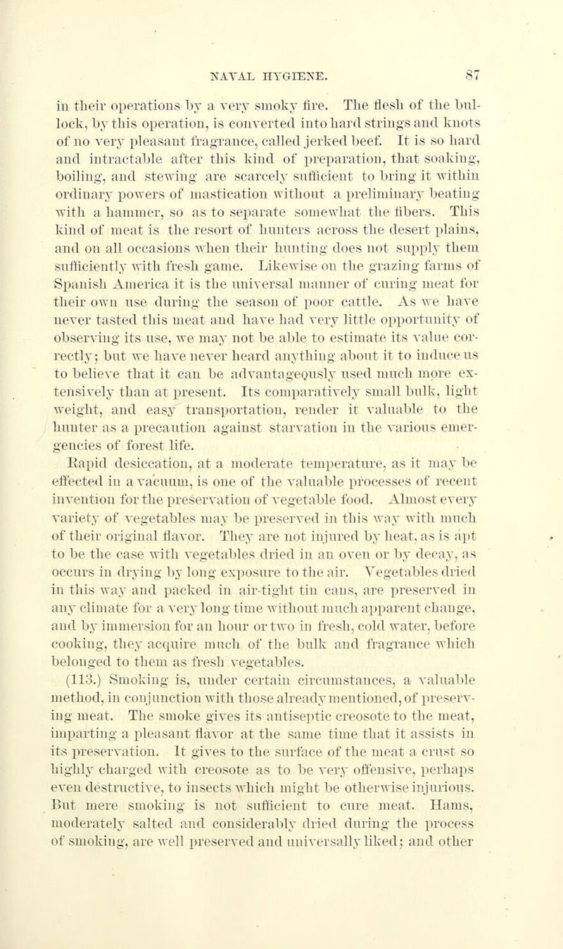 in their operations by a very smoky fire. The flesli of the bul- lock, by this operation, is converted into hard strings and knots of no very pleasant fragrance, called jerked beef. It is so hard and intractable after this kind of preparatiou, that soaking, boiling, and stewing are scarcely suificient to bring it within ordinary i)owers of mastication without a preliminary beating with a hammer, so as to separate somewhat the fibers. This kind of meat is the resort of hunters across the desert plains, and on all occasions when their hunting does not supi^ly them sufficiently with fresh game. Likewise on the grazing farms of Spanish America it is the universal manner of curing meat for their own use during the season of poor cattle. As we have never tasted this meat and have had very little opportunity of observing its use, we may not be able to estimate its value cor- rectly; but we have never heard anything about it to induce us to believe that it can be advantageously used much more ex- tensively than at present. Its comparatively small bulk, light weight, and easy transportation, render it valuable to the hunter as a precaution against starvation in the various emer- gencies of forest life. Eapid desiccation, at a moderate temperature, as it may be effected in a vacuum, is one of the valuable processes of recent invention for the preservation of vegetable food. Almost every variety of vegetables may be preserved in this way with much of their original flavor. They are not injured by heat, as is apt to be the case with vegetables dried in an oven or by decay, as occurs in drying by long exposure to the air. Vegetables dried in this way and packed in air-tight tin cans, are i^reserved in any climate for a very long time without much apparent change, and by immersion for an hour or two in fresh, cold water, before cooking, they acquire much of the bulk and fragrance which belonged to them as fresh vegetables. (113.) Smoking is, under certain circumstances, a valuable method, in conjunction with those already mentioned, of preserv- ing meat. The smoke gives its antiseptic creosote to the meat, imparting a pleasant flavor at the same time that it assists in its preservation. It gives to the surface of the meat a crust so highly charged with creosote as to be very offensive, perhaps even destructive, to insects which might be otherwise injurious. But mere smoking is not sufdcient to cure meat. Hams, moderately salted and considerably dried during the process of smoking, are well preserved and universally liked; and other