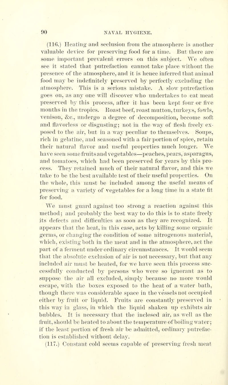 (116.) Heating and seclusion from the atmosphere is another valuable device for preserving food for a time. But there are some important prevalent errors on this subject. We often see it stated that putrefaction cannot take place without the presence of the atmosphere, and it is lience inferred that animal food may be indefinitely preserved by perfectly exclnding the atmospliere. This is a serious mistake. A sIoay putrefaction goes on, as any one will discover who undertakes to eat meat preserved by this process, after it has been kept four or five months in the tropics. Roast beef, roast mutton, turkeys, fowls, venison, &c., undergo a degree of decomposition, become soft and flavorless or disgusting; not in the way of flesh freely ex- posed to the air, but in a way peculiar to themselves. Soux)s, rich in gelatine, and seasoned with a fair portion of spice, retain their natural flavor and useful properties much longer. We have seen some fruits and vegetables—peaches, pears, asparagus, and tomatoes, which had been preserved for years by this pro- cess. They retained uuich of their natural flavor, and this we take to be the best available test of their useful properties. On the whole, this must be included among the useful means of Ijreserving a variety of vegetables for a long time in a state fit for food. We must guard against too strong a reaction against this method; and probably the best way to do this is to state freely its defects and ditficulties as soon as they are recognized. It appears that the heat, in this case, acts by killing some organic germs, or changing the condition of some nitrogenous material, which, existing both in the meat and in the atmosphere, act the part of a ferment under ordinary circumstances. It would seem that the absolute exclusion of air is not necessary, but that any included air must be heated, for we have seen this process suc- cessfully conducted by persons who were so ignorant as to suppose the air all excluded, simply because no more would escai)e, with the boxes exposed to the heat of a water bath, though there was considerable space in the vessels not occupied either by fruit or liquid. Fruits are constantly preserved in this way in glass, in which the liquid shaken up exhibits air bubbles. It is necessary that the inclosed air, as well as the fruit, should be heated to about the temi)erature of boiling water; if the least portion of fresh air be admitted, ordinary putrefac- tion is established Avithout delay. (117.) Constant cold seems capable of preserving fresh meat