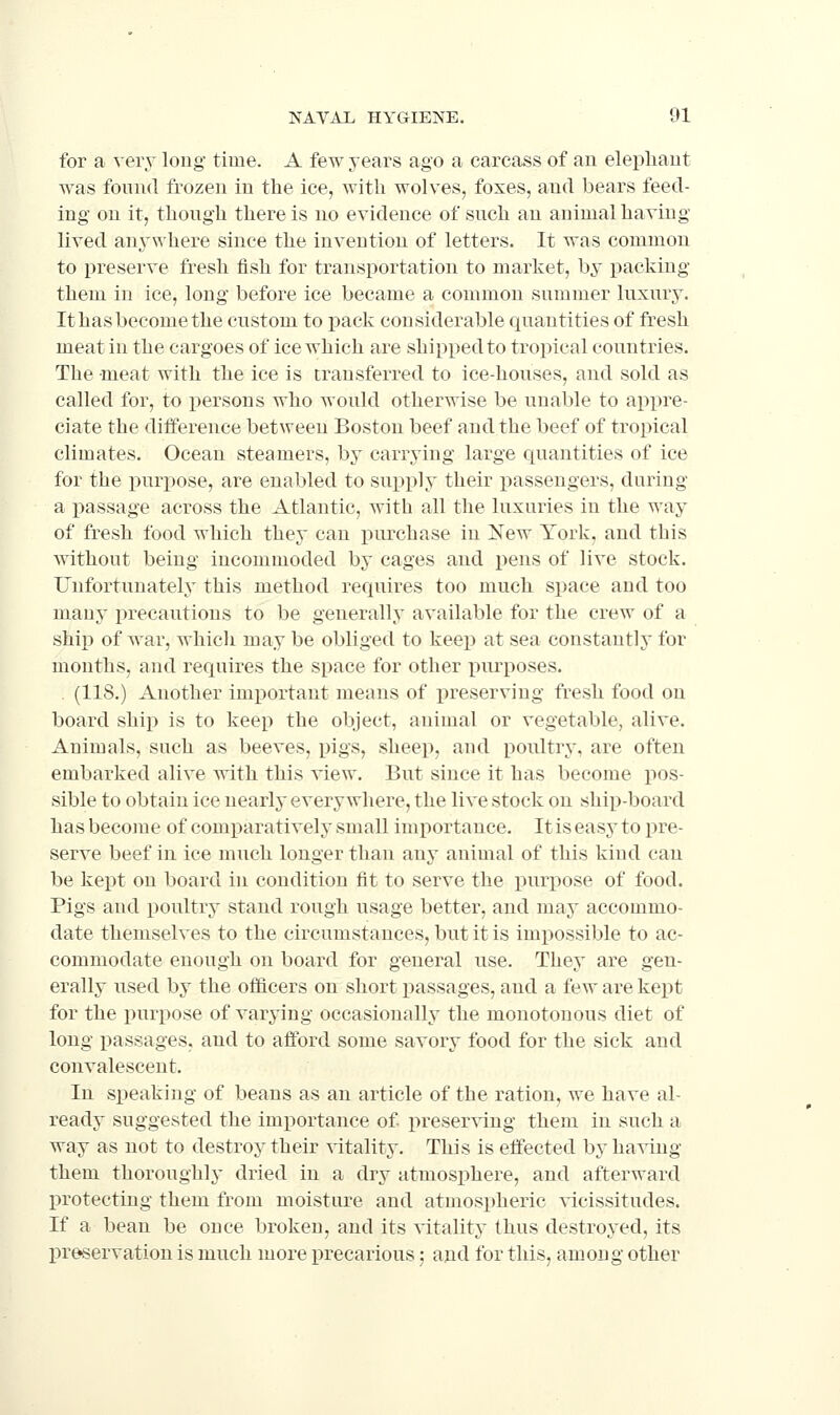 for a veiy long time. A few years ago a carcass of an elephant was found frozen in the ice, with wolves, foxes, and bears feed- ing on it, though there is no evidence of such an animal having lived any\yhere since the invention of letters. It was common to preserve fresh fish for transportation to market, bj packing them in ice, long before ice became a common summer luxury. It has become the custom to pack considerable quantities of fresh meat in the cargoes of ice which are shipped to tropical countries. The meat with the ice is transferred to ice-houses, and sold as called for, to persons who would otherwise be unable to appre- ciate the difference between Boston beef and the beef of tropical climates. Ocean steamers, by carrying large quantities of ice for the purpose, are enabled to supply their passengers, during a passage across the Atlantic, with all the luxuries in the way of fresh food which they can purchase in Xew York, and this without being incommoded by cages and pens of live stock. Unfortunately this method requires too much space and too many precautious to be generally available for the crew of a ship of war, which may be obliged to keep at sea constantly for months, and requires the space for other purposes. . (118.) Another important means of iireserving fresh food on board ship is to keep the object, animal or vegetable, alive. Animals, such as beeves, pigs, sheep, and poultry, are often embarked alive with this view. But since it has become pos- sible to obtain ice nearly everywhere, the live stock on ship-board has become of comparatively small importance. It is easy to pre- serve beef in ice much longer than any animal of this kind can be kept on board in condition fit to serve the purpose of food. Pigs and poultry stand rough usage better, and may accommo- date themselves to the circumstances, but it is impossible to ac- commodate enough on board for general use. They are gen- erally used by the oflicers on short passages, and a few are kept for the purpose of varying occasionally the monotonous diet of long passages, and to afford some savory food for the sick and convalescent. In speaking of beans as an article of the ration, we have al- ready suggested the imi^ortance of preserving them in such a way as not to destroy their vitality. This is effected by having them thoroughly dried in a dry atmosphere, and afterward I)rotecting them from moisture and atmospheric vicissitudes. If a bean be once broken, and its vitality thus destroyed, its preservation is much more precarious; and for this, among other