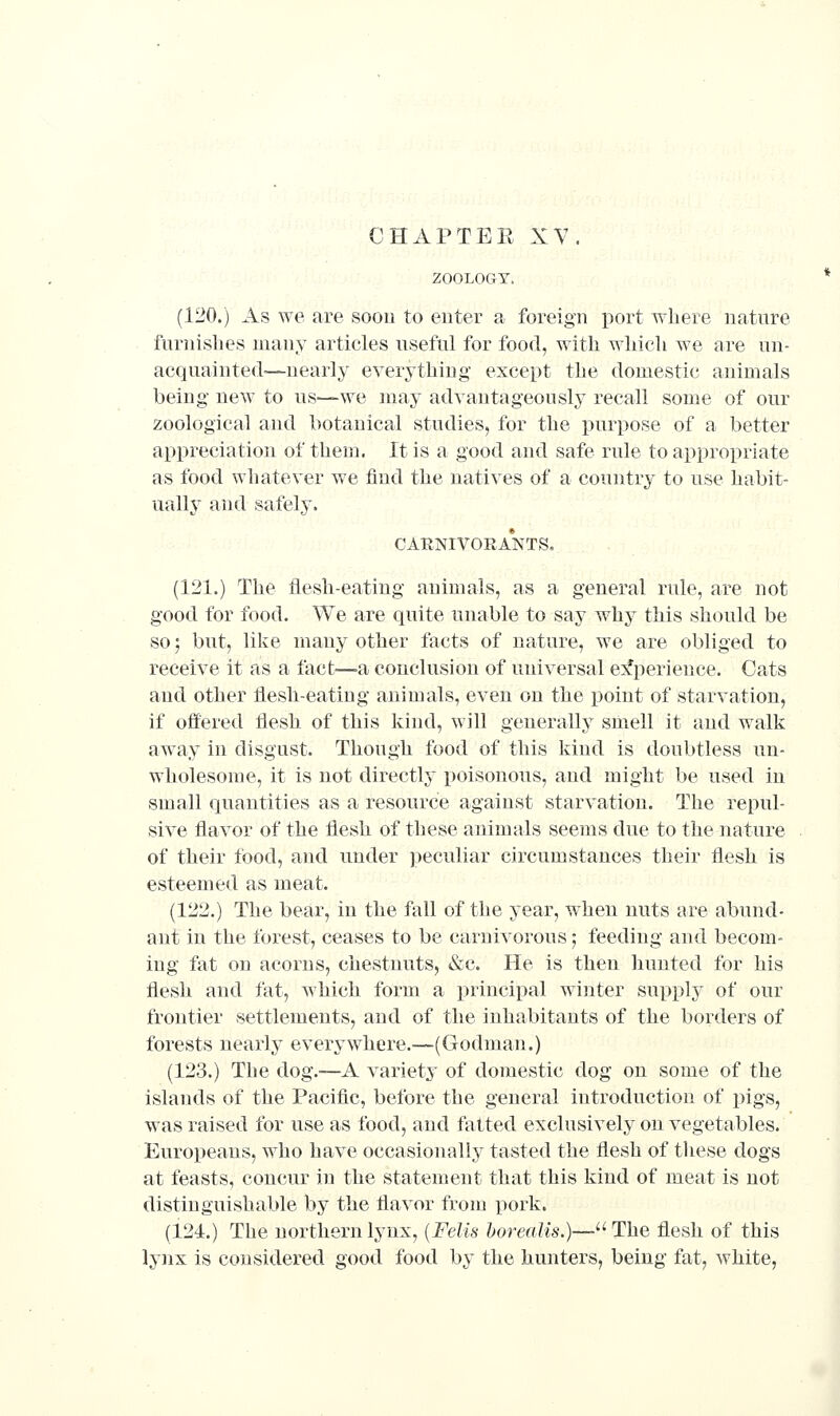 CHAPTER XV. ZOOLOGY. (120.) As we are soon to enter a foreign port where nature furnishes many articles useful for food, with which we are un- acquainted-—nearly everything except the domestic animals being new to us—we may advantageously recall some of our zoological and botanical studies, for the purpose of a better appreciation of them. It is a good and safe rule to appropriate as food whatever we find the natives of a country to use habit- uallj* and safely. CARNIVOIlA*NTS. (121.) The flesh-eating animals, as a general rule, are not good for food. We are quite unable to say why this should be so; but, like many other facts of nature, we are obliged to receive it as a fact—a conclusion of universal e:^perieuce. Cats and other flesli-eating animals, even on the point of starvation, if offered flesh of this kind, will generally smell it and walk away in disgust. Though food of this kind is doubtless un- wholesome, it is not directly i)oisonous, and might be used in small quantities as a resource against starvation. The repul- sive flavor of the flesh of these animals seems due to the nature of their food, and under peculiar circumstances their flesh is esteemed as meat. (122.) The bear, in the fall of the year, when nuts are abund- ant in the forest, ceases to be carnivorous; feeding and becom- ing fat on acorns, chestnuts, &c. He is then hunted for his flesh and fat, which form a principal winter supply of our frontier settlements, and of the inhabitants of the borders of forests nearly everywhere.—(Godman.) (123.) The dog.-—A variety of domestic dog on some of the islands of the Pacific, before the general introduction of pigs, was raised for use as food, and fatted exclusively on vegetables. Europeans, who have occasionally tasted the flesh of tliese dogs at feasts, concur in the statement that this kind of meat is not distinguishable by the flavor fronj pork. (124.) The northern lynx, {Felis horeaUs.)—^^ The flesh of this lynx is considered good food by the hunters, being fat, white,