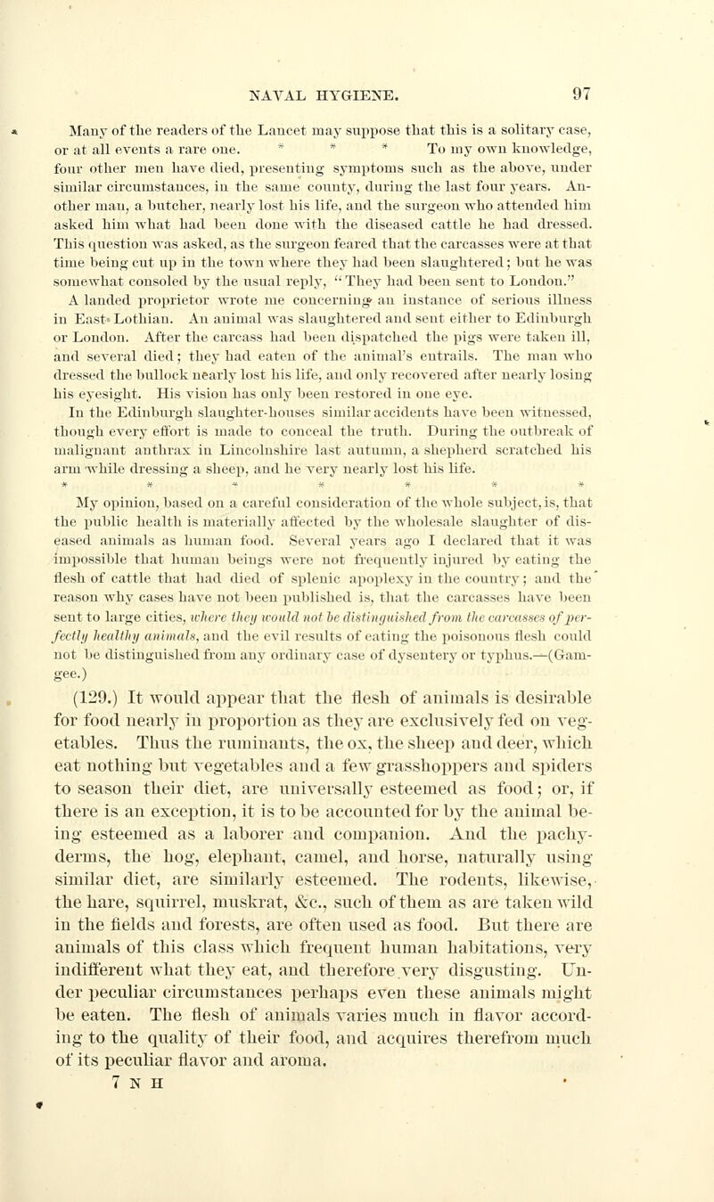 Many of the readers of the Lancet may suppose that this is a solitary case, or at all events a rare one. * * * To my own knowledge, four other meu have died, presenting symptoms such as the above, under similar circumstances, in the same countj^, during the last four years. An- other man, a butcher, nearly lost his life, and the surgeon who attended him asked him what had been done with the diseased cattle he had dressed. This question was asked, as the surgeon feared that the carcasses were at that time being cut up in the town where they had been slaughtered; but he was somewhat consoled by the usual reply,  They had been sent to London. A landed projirietor wrote me concerning an instance of serious illness in East' Lothian. An animal was slaughtered and sent either to Edinburgh or London. After the carcass had been dispatched the pigs were taken ill, and several died; they had eaten of the animal's entrails. The man who dressed the bullock nearly lost his life, and only recovered after nearly losing his eyesight. His vision has only been restored in one eye. In the Edinburgh slaughter-houses similar accidents have been witnessed, though every effort is made to conceal the truth. During the outbreak of malignant anthrax in Lincolnshire last autumn, a shepherd scratched his arm while dressing a sheep, and he very nearly lost his life. My opinion, based on a careful consideration of the whole subject, is, that the public health is materially affected by the wholesale slaughter of dis- eased animals as human food. Several years ago I declared that it was impossible that humau beings were not frequently injured by eating the flesh of cattle that had died of splenic apoiilexy in the country; and the reason whj'^ cases have not been j)ublished is, that the carcasses have been sent to large cities, where they would not he distinguished from the carcasses of per- fecthj healthy animals, and the evil results of eating the poisonous flesh could not be distinguished from any ordinary case of dysentery or typhus.—(Gam- gee.) (129.) It would appear that the flesh of animals is desirable for food nearly in proportion as they are exclusively fed on veg- etables. Thus the ruminants, the ox, the sheep and deer, which eat nothing but vegetables and a few grasshoppers and spiders to season their diet, are universally esteemed as food; or, if there is an exception, it is to be accounted for bj^ the animal be- ing esteemed as a laborer and companion. And the pachy- derms, the hog, elephant, camel, and horse, natiu^ally using similar diet, are similarly esteemed. The rodents, likewise, the hare, squirrel, muskrat, &c., such of them as are taken wild in the fields and forests, are often used as food. But there are animals of this class which frequent human habitations, very indifl'ereut what they eat, and therefore very disgusting. Un- der i)eculiar circumstances perhaps even these animals might be eaten. The flesh of animals varies much in flavor accord- ing to the quality of their food, and acquires therefrom much of its peculiar flavor and aroma. 7 N H