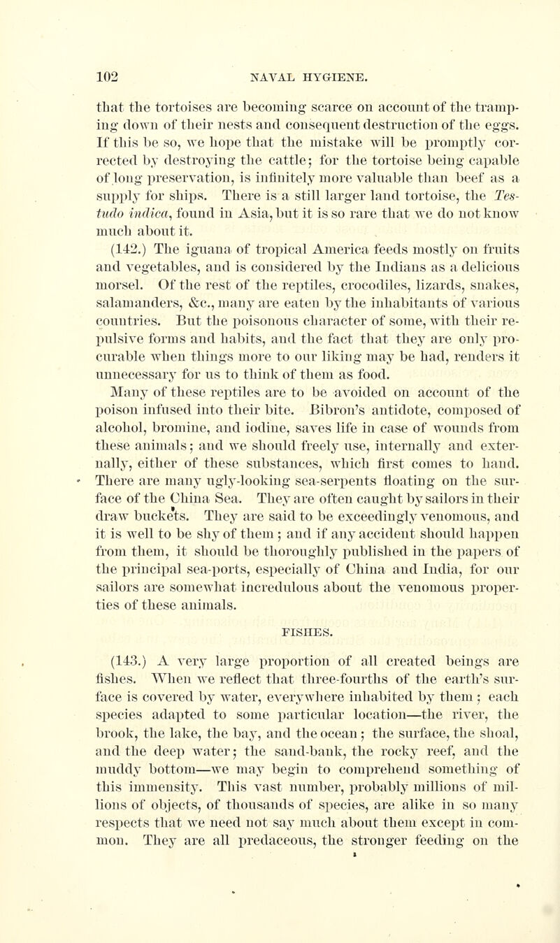 that the tortoises are becoming scarce on acconnt of tlie tramp- ing down of their nests and consequent destruction of the eggs. If this he so, we hope that the mistake will be promptly cor- rected by destroying the cattle; for the tortoise being capable of long preservation, is infinitely more valuable than beef as a supply for ships. There is a still larger land tortoise, the Tes- tudo indica, found in Asia, but it is so rare that we do not know much about it. (142.) The iguana of tropical America feeds mostly on fruits and vegetables, and is considered by the Indians as a delicious morsel. Of the rest of the reptiles, crocodiles, lizards, snakes, salamanders, &c., many are eaten by the inhabitants of various countries. But the poisonous character of some, with their re- X)ulsive forms and habits, and the fact that they are only pro- curable when things more to our liking may be had, renders it unnecessary for us to think of them as food. Many of these reptiles are to be avoided on account of the poison infused into their bite. Bibron's antidote, composed of alcohol, bromine, and iodine, saves life in case of wounds from these animals; and we should freely use, internally and exter- nally, either of these substances, which first comes to hand. There are many uglj^-looking sea-serpents floating on the sur- face of the China Sea. Thev are often caught by sailors in their draw buckets. They are said to be exceedingly venomous, and it is well to be shy of them ; and if any accident should happen from them, it should be thoroughly published in the papers of the principal sea-ports, especially of China and India, for our sailors are somewhat incredulous about the venomous i)roper- ties of these animals. FISHES. (143.) A very large proportion of all created beings are fishes. When we reflect that three-fourths of the earth's sur- face is covered by water, everywhere inhabited by them 5 each species adapted to some particular location—the river, the brook, the lake, the bay, and the ocean ; the surface, the shoal, and the deep water; the sand-bank, the rocky reef, and the muddy bottom—we may begin to comprehend something of this immensity. This vast number, probably millions of mil- lions of objects, of thousands of species, are alike in so many respects that we need not say much about them except in com- mon. They are all predaceous, the stronger feeding on the