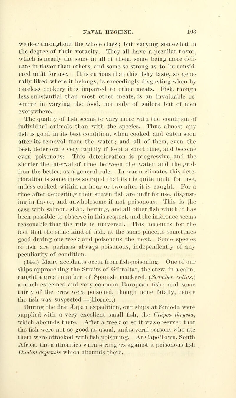 weaker tliroiighout the whole class ; but varying somewhat iu the degree of their voracity. They all have a peculiar Havor, which is nearly the same in all of them, some being more deli- cate iu flavor than others, and some so strong as to be consid- ered unfit for use. It is curious that this fishy taste, so gene- rally liked where it belongs, is exceedingly disgusting when by careless cookery it is imparted to other meats. Fish, though less substantial than most other meats, is an invaluable re- source in varying the food, not only of sailors but of men everywhere. The quality of fish seems to vary more with the condition of individual animals than with the species. Thus almost any fish is good in its best condition, when cooked and eaten soon after its removal from the water; and all of them, even the best, deteriorate very rapidly if kept a short time, and become even poisonous: This deterioration is progressive, and the shorter the interval of time between the water and the grid- iron the better, as a general rule. In warm climates this dete- rioration is sometimes so rapid that fish is quite unfit for use, unless cooked within an hour or two after it is caught. For a time after depositing their spawn fish are unfit for use, disgust- ing in flavor, and unwholesome if not poisonous. This is the case with salmon, shad, herring, and all other fish which it has been possible to observe in this respect, and the inference seems reasonable that the rule is universal. This accounts for the fact that the same kind of fish, at the same place, is sometimes good during one week and i)oisonous the next. Some species of fish are perhaps alwaj^s poisonous, independently of any peculiarity of condition. (144.) Many accidents occur from fish-poisoning. One of our ships approaching the Straits of Gibraltar, the crew, in a calm, .caught a great number of Spanish mackerel, {Scomber colias,) a much esteemed and very common European fish; and some thirty of the crew were poisoned, though none fatally, before the fish was suspected.—(Horner.) During the first Japan expedition, our ships at Simoda were supplied with a very excellent small fish, the Cliipea thryssa, which abounds there. After a week or so it was observed that the fish were not so good as usual, and several persons who ate them were attacked with fish-poisoning. At Cape Town, South Africa, the authorities warn strangers against a poisonous fish Dioclon capensis which abounds there.