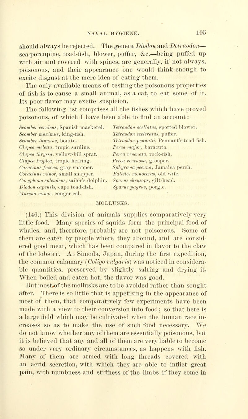 slioiild always be rejected. The genera Biodon and Detraodon— sea-porciipiue, toad-fisli, blower, j)uffer, &c.—being piifled up witli air and covered with spines, are generally, if not always, poisonous, and their appearance one would think enough to excite disgust at the mere idea of eating them. The only available means of testing the poisonous properties of fish is to cause a small animal, as a cat, to eat some of it. Its poor flavor may excite suspicion. The following list comprises all the fishes which have proved poisonous, of which I have been able to find an account: Sconiber ceruleits, Spanish mackerel. Tetraodon oceJIatus, spotted bloTver. Scomber maximus, kino-fish. Tetraodon sceleratus, puffer. Scomber thynnus, bonito. Tetraodon peniiatii, Pennant's toad-fish. Clupea meletta, tropic sardine. Perca major, baracuta. Clupea thryssa, yello^Y-bill sprat. Perca venenata, rock-fish. Clupea tropica, tropic herring. Perca renenosa, grooper. Coracinns fuscus, gray snapper. Sphyra'napecuna, Jamaica perch. Coracinus minor, small snapi^er. Batistes moiioceras, old 'wife. Coryphona spJendens, sailor's dolphin. Spams clirysops, gilt-head. Biodon capensis, cape toad-fish. Spams payrus, porgie. Miirena minor, conger eel. MOLLUSKS. (146.) This division of animals sui^plies comparatively very little food. Many species of squids form the principal food of whales, and, therefore, jirobably are not poisonous. Some of them are eaten by people where they abound, and are consid- ered good meat, which has been comj^ared in flavor to the claw of the lobster. At Simoda, Japan, during the first expedition, the common calamary [CoUgo vulgaris) was noticed in considera- ble quantities, preserved by slightly salting and drying it. When boiled and eaten hot, the flavor was good. But most»of the mollusks are to be avoided rather than sought after. There is so little that is appetizing in the appearance of most of them, that comparatively few experiments have been made with a view to their conversion into food; so that here is a large field which may be cultivated when the human race in- creases so as to make the use of such food necessary. We do not know whether any of them are essentially poisonous, but it is believed that any and all of them are very liable to become so under very ordinary circumstances, as happens with fish. Many of them are armed with long threads covered with an acrid secretion, with which they are able to inflict great pain, with numbness and stiffness of the limbs if they come in