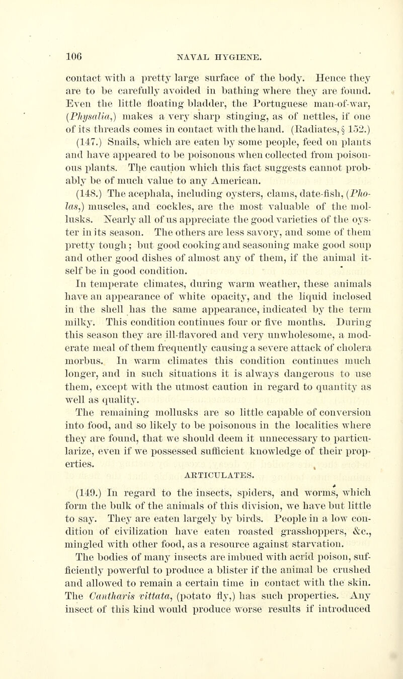 contact with a pretty large surface of the body. Hence they are to be carefully avoided in bathing where they are found. Even the little floating bladder, the Portuguese man-of-war, {PhysaUa,) makes a very sharp stinging, as of nettles, if one of its threads comes in contact with the hand. (Eadiates, § 152.) (147.) Snails, which are eaten by some people, feed on plants and have api)eared to be poisonous when collected from poison- ous plants. The caution which this fact suggests cannot prob- ably be of much value to any American. (148.) The acephala, including oysters, clams, date-fish, (PJio- las,) muscles, and cockles, are the most valuable of the mol- lusks. Nearly all of us appreciate the good varieties of the oys- ter in its season. The others are less savory, and some of them pretty tough; but good cooking and seasoning make good soup and other good dishes of almost any of them, if the animal it- self be in good condition. In temi^erate climates, during warm weather, these animals have an appearance of white opacity, and the liquid inclosed in the shell has the same appearance, indicated by the term milky. This condition continues four or five mouths. During this season they are ill-flavored and very unwholesome, a mod- erate meal of them frequently causing a severe attack of cholera morbus. In warm climates this condition continues much longer, and in such situations it is always dangerous to use them, except with the utmost caution in regard to quantity as well as quality. The remaining mollusks are so little capable of conversion into food, and so likely to be poisonous in the localities where they are found, that we should deem it unnecessary to particu- larize, even if we possessed sufilicient knowledge of their prop- erties. , ARTICULATES. (149.) In regard to the insects, spiders, and worms, which form the bulk of the animals of this division, we have but little to say. They are eaten largely by birds. People in a low con- dition of civilization have eaten roasted grasshoppers, «&c., mingled with other food, as a resource against starvation. The bodies of many insects are imbued with acrid poison, suf- ficiently powerful to produce a blister if the animal be crushed and allowed to remain a certain time in contact with the skin. The Cantharis vittata, (potato fly,) has such properties. Any insect of this kind would produce worse results if introduced