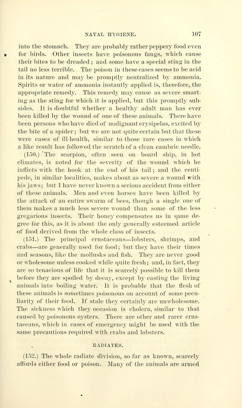 into tlie stomach. They are i^robahly rather peppery food even for birds. Other insects have poisonous fangs, which cause their bites to be dreaded; and some have a special sting in the tail no less terrible. The i)oison in these cases seems to be acid in its nature and may be promptly neutralized by ammonia. Spirits or water of ammonia instantly applied is, therefore, the approi)riate remedy. This remedy may cause as severe smart- ing as the sting for which it is applied, but this pronix)tly sub- sides. It is doubtful whether a healthy adult man has ever been killed by the wound of one of these animals. There have been persons who have died of malignant erysipelas, excited by the bite of a spider 5 but we are not quite certain but that these were cases of ill-health, similar to those rare cases in which a like result has followed the scratch of a clean cambric needle. (150.) 'The scorpion, often seen on board ship, in hot climates, is noted for the severity of the wound which he inflicts with the hook at the end of his tail; and the centi- pede, in similar localities, makes about as severe a Avound with his jaws; but 1 have never known a serious accident from either of these animals. Men and even horses have been killed by the attack of an entire swarm of bees, though a single one of them makes a much less severe wound than some of the less gregarious insects. Their honey compensates us in same de- gree for this, as it is about the only generallj' esteemed article of food derived from the whole class of insects. (151.) The principal crustaceans—lobsters, shrimps, and crabs—are generally used for food; but they have their times and seasons, like the mollusks and fish. They are never good or wholesome unless cooked while quite fresh; and, in fact, they are so tenacious of life that it is scarcely possible to kill them before they are spoiled by decay, except by casting the living animals into boiling water. It is probable that the flesh of these animals is sometimes poisonous on account of some pecu- liarity of their food. If stale they certainly are unwholesome. The sickness which they occasion is cholera, similar to that caused by poisonous oysters. There are other and rarer crus- taceans, which in cases of emergency might be used with the same precautions required with crabs and lobsters. RADIATES. (152.) The whole radiate division, so far as known, scarcely affords either food or poison. Many of the animals are armed