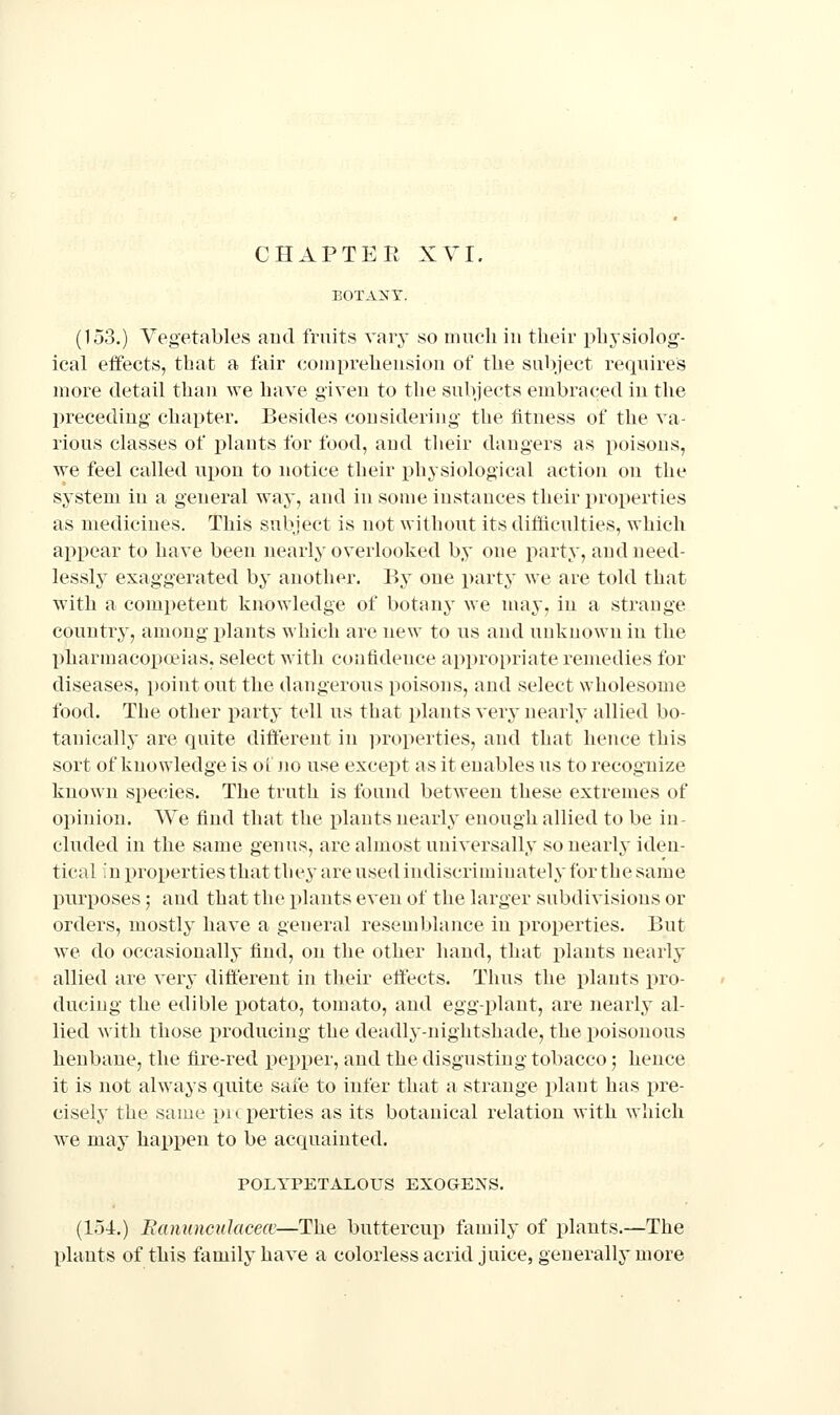 CHAPTER XVI. EOTA>'T. (153.) Vegetables aud fruits vary so nuicli in their physiolog- ical effects, that a fair coiiipreheusion of the subject requires more detail than we have given to the subjects embraced in the preceding chapter. Besides considering the fitness of the va- rious classes of j)lants for food, and tlieir dangers as poisons, we feel called upon to notice their physiological action on the system in a general way, and in some instances their i^roperties as medicines. This subject is not without its difficulties, which appear to have been nearly overlooked by one party, and need- lessly exaggerated by another. By one party we are told that with a competent knowledge of botany we may, in a strange country, among plants which are new to us and unknown in the Ijharmacopoiias, select with confidence appropriate remedies for diseases, point out the dangerous poisons, and select wholesome food. The other party tell us that plants very nearly allied bo- tanically are quite different in ])roperties, and that hence this sort of knowledge is oi Jio use except as it enables us to recognize known species. The truth is found between these extremes of opinion. We find that the plants nearly enough allied to be in- cluded in the same genus, are almost universally so nearly iden- tical in x)roperties that the^' are used indiscriminately for the same purposes; and that the plants even of the larger subdivisions or orders, mostly have a general resemblance in properties. But we do occasionally find, on the other hand, that plants nearly allied are very different in their effects. Thus the plants pro- ducing the edible potato, tomato, and egg-plant, are nearly al- lied with those producing the deadly-nightshade, the poisonous henbane, the fire-red pepper, and the disgusting tobacco; hence it is not always quite safe to infer that a strange plant has i^re- cisely the same pi( perties as its botanical relation with which we may haj)X)en to be acquainted. POLYPETALOUS EXOGE^'S. (154.) Bannncidacece—The buttercup family of plants.—The plants of this family have a colorless acrid juice, generally more