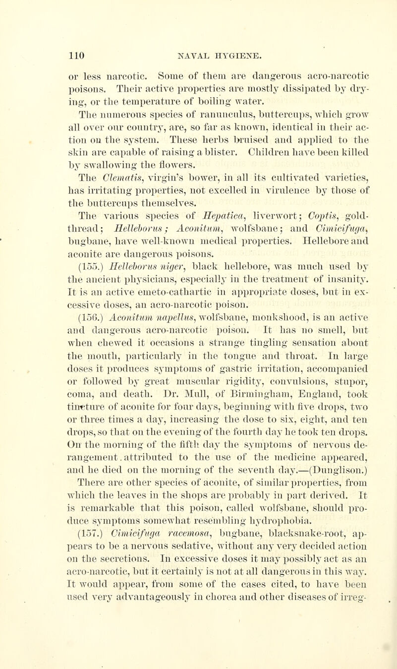 or less narcotic. Some of them are daugerons acro-narcotic poisons. Their active properties are mostly dissipated by dry- ing, or the temperature of boiling- water. The numerous species of ranunculus, buttercups, which grow all over our country, are, so far as known, identical in their ac- tion on the system. These herbs bruised and applied to the skin are capable of raising a blister. Children have been killed by swallowing the flowers. The Clematis, virgin's bower, in all its cultivated varieties, has irritating properties, not excelled in virulence by those of the buttercups themselves. The various species of Hepatica, liverwort; Copiis, gold- thread; Helleborus; Aconitiim, wolfsbane; and Cimicifu(/a, bugbane, have well-known medical properties. Hellebore and aconite are dangerous poisons. (155.) HeUeborus 7iiger, black hellebore, was much used by the ancient physicians, especially in the treatment of insanity. It is an active emeto-cathartic in appropriate doses, but in ex- cessive doses, an acro-narcotic poison. (150.) Aconifum napellus, wolfsbane, monkshood, is an active and dangerous acro-narcotic poison. It has no smell, but when chewed it occasions a strange tingling sensation about the mouth, particularly in the tongue and throat. In large doses it produces sj^mptoms of gastric irritation, accompanied or followed by great muscular rigidity, convulsions, stupor, coma, and death. Dr. Mull, of Birmingham, England, took tincture of aconite for four days, beginning with five drops, two or three times a day, increasing the dose to six, eight, and ten drops, so that on the evening of the fourth day he took ten drops. On the morning of the flftli day the symptoms of nervous de- rangement . attributed to the use of the medicine appeared, and he died on the morning of the seventh day.—(Dunglison.) There are other species of aconite, of similar properties, from which the leaves in the shops are probably in part derived. It is remarkable that this poison, called wolfsbane, should pro- duce symptoms somewhat resembling hydrophobia. (157.) Gimicifnga racemosa, bugbane, blacksnake-root, ap- l^ears to be a nervous sedative, without any very decided action on the secretions. In excessive doses it may possibly act as an acro-narcotic, but it certainly is not at all dangerous in this way. It would api^ear, from some of the cases cited, to have been used very advantageously in chorea and other diseases of irreg-