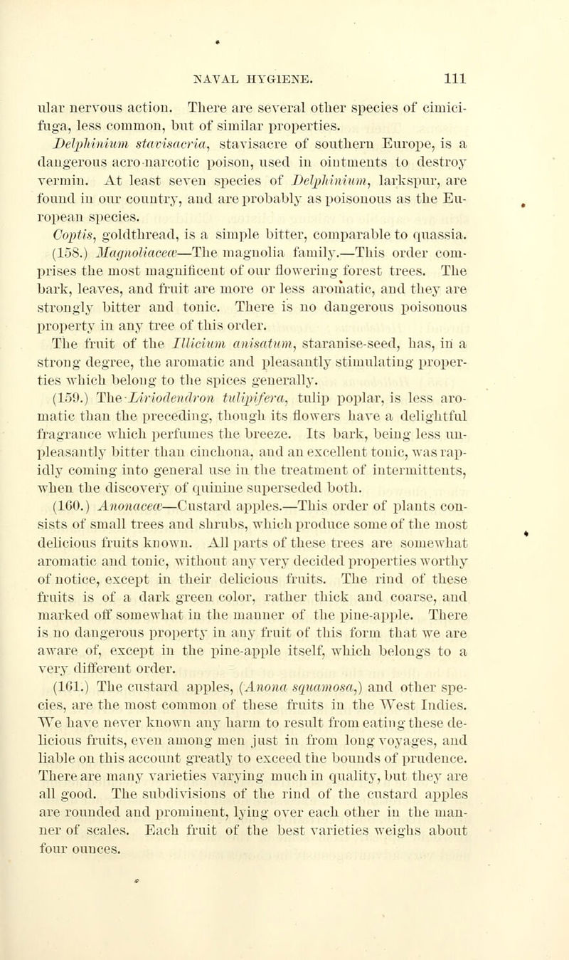 ular nerYous action. There are seYeral other species of cimici- fuga, less common, bnt of similar properties. DelpMnium stavisacria^ stavisacre of southern Europe, is a dangerous aero narcotic poison, used in ointments to destroy Yermin. At least seYcn species of Delpliiyiium^ larkspur, are found in our country, and are probably as poisonous as the Eu- ropean species. Coptis, goldthread, is a simple bitter, comparable to quassia. (158.) MagnoUacew—The magnolia family.—This order com- prises the most magnificent of our flowering forest trees. The bark, leaYes, and fruit are more or less aromatic, and thej are strongly bitter and tonic. There is no dangerous poisonous property in any tree of this order. The fruit of the IlUciiim anisatum, staranise-seed, has, in a strong degree, the aromatic and ijleasantly stimulating proper- ties which belong to the spices generally. (159.) The-Liriodendron tulipifera., tw\\\) poplar, is less aro- matic than the preceding, though its flowers haYC a delightful fragrance which perfumes the breeze. Its bark, being less un- pleasantly bitter than cinchona, and an excellent tonic, was rap- idly coming into general use in the treatment of intermittents, when the discoYcry of quinine sui)erseded both. (ICO.) Anonacecie—Custard apples.—This order of plants con- sists of small trees and shrubs, which produce some of the most delicious fruits known. All parts of these trees are somewhat aromatic and tonic, without any Yery decided properties worthy of notice, except in their delicious fruits. The rind of these fruits is of a dark green color, rather thick and coarse, and marked off somewhat in the manner of the pine-apple. There is no dangerous property in any fruit of this form that we are aware of, except in the pine-apple itself, which belongs to a Yery diifereut order. (161.) The custard apples, {Anona squamosa,) and other spe- cies, are the most common of these fruits in the West Indies. We have never known any harm to result from eating these de- licious fruits, even among men just in from long voyages, and liable on this account greatly to exceed the bounds of prudence. There are many varieties varying much in quality, but they are all good. The subdivisions of the rind of the custard apples are rounded and prominent, lying over each other in the man- ner of scales. Each fruit of the best varieties weighs about four ounces.