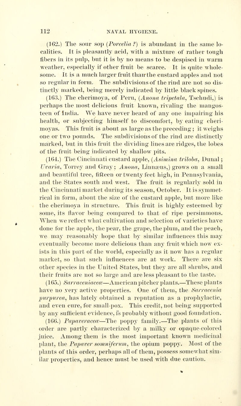 (362.) The sour sop {Porcelia f) is abundant in the same lo- calities. It is pleasantly acid, with a mixture of rather tough fibers in its pulp, but it is by no means to be despised in warm weather, especially if other fruit be scarce. It is quite whole- some. It is a much larger fruit than'the custard apples and not so regular in form. The subdivisions of the rind are not so dis- tinctly marked, being merely indicated by little black spines. (163.) The cherimoya, of Peru, {Anona tripetala,, Tschudi,) is perhaps tbe most delicious fruit known, rivaling the mangos- teen of India. We have never heard of any one impairing his health, or subjecting himself to discomfort, by eating cheri- moyas. This fruit is about as large as the preceding; it weighs one or two pounds. The subdivisions of the rind are distinctly marked, but in this fruit the dividing lines are ridges, the lobes of the fruit being indicated by shallow pits. (164.) The Cincinnati custard apple, {Asimina triloba, Dunal; Uvaria, Torrey and Gray; Anona, Linn reus,) grows on a small and beautiful tree, fifteen or twenty feet high, in Pennsylvania, and the States south and west. The fruit is regularly sold in the Cincinnati market during its season, October. It is symmet- rical in form, about the size of the custard apple, but more like the cherimoya in structure. This fruit is highly esteemed by some, its flavor being compared to that of ripe persimmons. When we reflect what cultivation and selection of varieties have done for the apple, the pear, the grape, the plum, and the peach, we may reasonably hope that by similar influences this may eventually become more delicious than any fruit which now ex- ists in tliis part of the world, especially as it now has a regular market, so that such influences are at work. There are six other species in the United States, but they are all shrubs, and their fruits are not so large and are less pleasant to the taste. (165.) Sarraceniacecc—American pitcher plants.—These plants have no very active properties. One of them, the tSarracenia imrpurea, has lately obtained a reputation as a prophylactic, and even cure, for small-pox. This credit, not being supported by any sufticient evidence, i*s probably without good foundation. (166.) Papaveracecc—The poppy family.—The plants of this order are partly characterized by a milky or opaque-colored juice. Among them is the most important known medicinal plant, the Papaver somnifernm, the opium poppy. Most of the plants of this order, perhaps all of them, possess somewhat sim- ilar properties, and hence must be used with due caution.