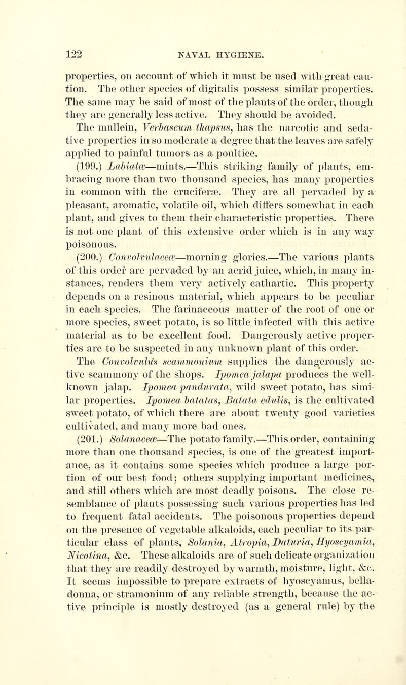 properties, on account of which it mnst be used with great cau- tion. The other species of digitalis possess similar properties. The same may be said of most of the i)lants of the order, though they are generally less active. They should be avoided. The mullein, Verhascum thapsus, has the narcotic and seda- tive properties in so moderate a degree that the leaves are safely applied to painful tumors as a poultice. (199.) Labiafft'—mints.—This striking family of i^lants, em- bracing more than two thousand S])ecies, has many properties in common with the cruciferje. They are all pervaded by a pleasant, aromatic, volatile oil, which differs somewhat in each plant, and gives to them their characteristic properties. There is not one plant of this extensive order which is in any way poisonous. (200.) Convolvulacecc—morning glories.—The various plants of this order are i)ervaded by an acrid juice, which, in many in- stances, renders them A^ery actively cathartic. This property depends on a resinous material, which appears to be peculiar in each species. The farinaceous matter of the root of one or more species, sweet potato, is so little infected with this active material as to be excellent food. Dangerously active proper- ties are to be suspected in any unknown plant of this order. The ConvolvuMs scammonium supplies the dangerously ac- tive scammony of the shops. Ipomea jalapa produces the well- known jalap. I))omea j^fmrf-urato, wild sweet potato, has simi- lar properties. Ipomea batatas, Batata edulis, is the cultivated sweet potato, of which there are about twenty good varieties cultivated, and many more bad ones. (201.) Sohmacece—The potato family.—This order, containing more than one thousand species, is one of the greatest import- ance, as it contains some species which produce a large por- tion of our best food; others supplying important medicines, and still others which are most deadly poisons. The close re- semblance of plants possessing such various properties has led to frequent fatal accidents. The poisonous properties depend on the x^reseuce of vegetable alkaloids, each peculiar to its par- ticular class of plants, Solania, Atrojna, JDaturia, Hyoscyamia, Nicotina, &c. These alkaloids are of such delicate organization that they are readily destroyed by warmth, moisture, light, &c. It seems impossible to prepare extracts of hyoscyamus, bella- donna, or stramonium of any reliable strength, because the ac- tive principle is mostly destroyed (as a general rule) by the