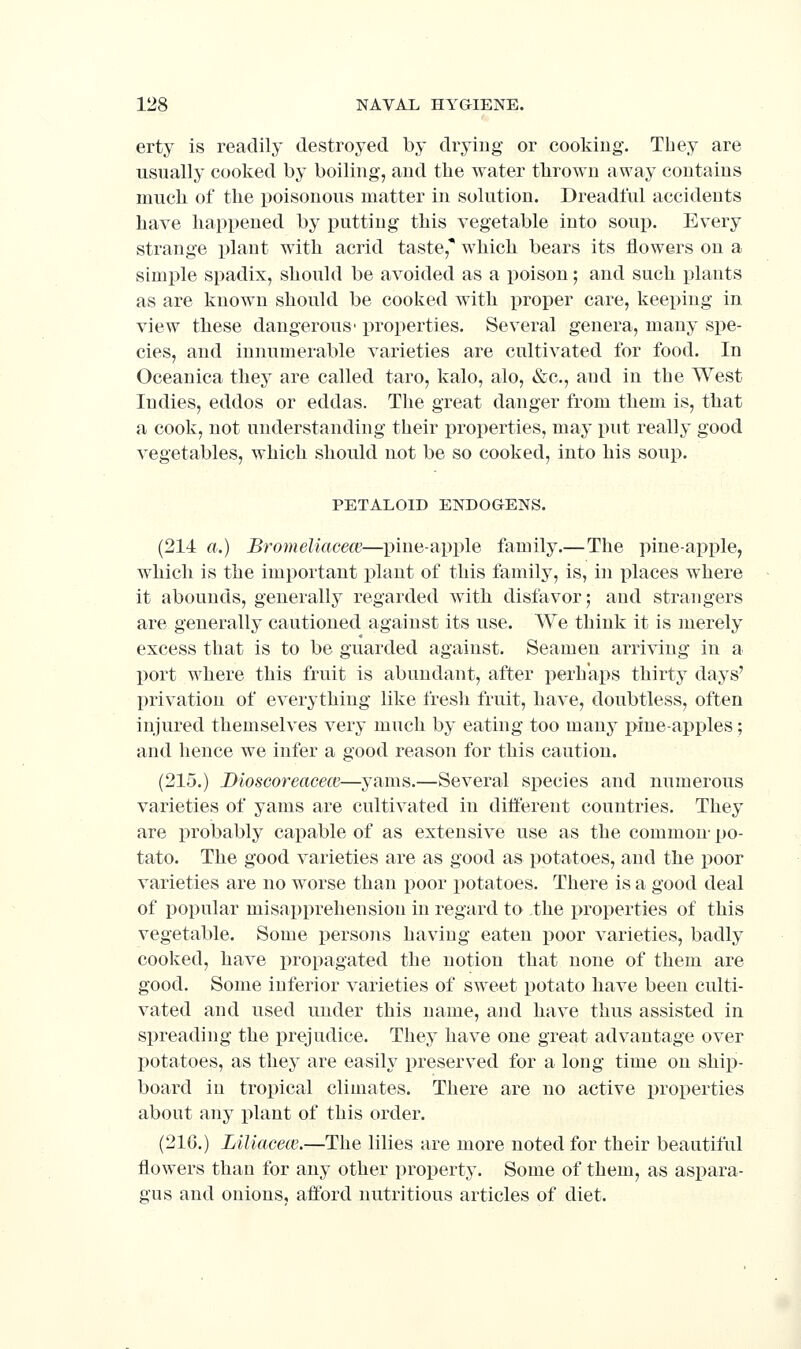 erty is readily destroyed by drying or cooking. Tbey are usually cooked by boiling, and the water tlirowu away contains much of the poisonous matter in solution. Dreadful accidents have happened by putting this vegetable into soup. Every strange plant with acrid taste, which bears its flowers on a simple spadix, should be avoided as a poison; and such plants as are known should be cooked with proper care, keeping in view these dangerous' properties. Several genera, many spe- cies, and innumerable varieties are cultivated for food. In Oceanica they are called taro, kalo, alo, &c., and in the West Indies, eddos or eddas. The great danger from them is, that a cook, not understanding their properties, may put really good vegetables, which should not be so cooked, into his soup. PETALOID ENDOGENS. (214 a.) Bromeliacece—pine-apple family.—The pine-apple, which is the important plant of this family, is, in places w^here it abounds, generally regarded with disfavor; and strangers are generally cautioned against its use. We think it is merely excess that is to be guarded against. Seamen arriving in a l)ort where this fruit is abundant, after perhaps thirty days' privation of everything like fresh fruit, have, doubtless, often injured themselves very much by eating too many pine-apples; and hence we infer a good reason for this caution. (215.) Dioscoreacecc—yams.—Several species and numerous varieties of yams are cultivated in different countries. They are probably capable of as extensive use as the common- po- tato. The good varieties are as good as potatoes, and the j)oor varieties are no worse than poor potatoes. There is a good deal of popular misapprehension in regard to the properties of this vegetable. Some persoiis having eaten poor varieties, badly cooked, have propagated the notion that none of them are good. Some inferior varieties of sweet potato have been culti- vated and used under this name, and have thus assisted in spreading the prejudice. They have one great advantage over potatoes, as they are easily preserved for a long time on ship- board ill tropical climates. There are no active properties about any plant of this order, (216.) Liliacew.—The lilies are more noted for their beautiful flowers than for any other property. Some of them, as aspara- gus and onions, afford nutritious articles of diet.