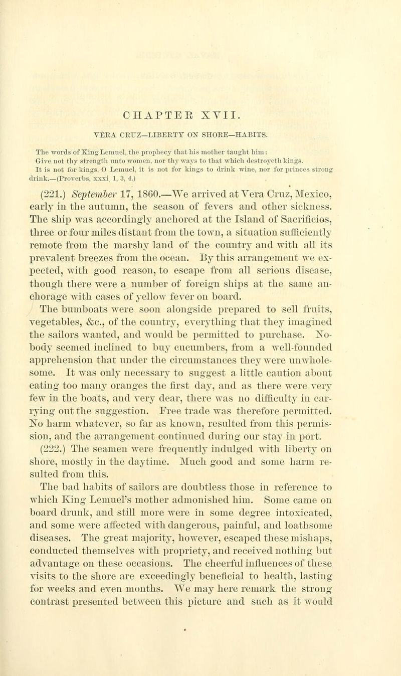 VEKA CEIJZ—LLBEKTY ON SHOEE—HABITS. The words of King Lemuel, tlio prophecy that Ms mother taught him.: Give not thy strength nnto women, nor thy ways to that which destroyeth tings. It is not for kings, O Lemuel, it is not for kings to drink wine, nor for princes strong- drink.—(Proverbs, xxxi 1, 3, 4.) (221.) September 17, 18G0.—We arrived at Vera Cruz, Mexico, early in the autiunn, the season of fevers and other sickness. The ship was accordingly anchored at the Island of Sacrificios, three or four miles distant from the town, a situation sufficiently remote from the marshy land of the country and with all its prevalent breezes from the ocean. By this arrangement we ex- pected, with good reason, to escape from all serious disease, though there were a number of foreign shijis at the same an- chorage with cases of yellow fever on board. The bumboats were soon alongside prepared to sell fruits, vegetables, «&c., of the country, everything that they imagined the sailors wanted, and would be permitted to j)urchase. Xo- body seemed iucliued to buy cucumbers, from a well-founded apprehension that under the circumstances they were unwhole- some. It was only necessary to suggest a little caution about eating too many oranges the first day, and as there were very few in the boats, and very dear, there was no difficulty in car- rying out the suggestion. Free trade was therefore permitted. No harm whatever, so far as known, resulted from this permis- sion, and the arrangement continued during our stay in port. (222.) The seamen were frequently indulged with liberty on shore, mostly in the daytime. Much good and some harm re- sulted from this. The bad habits of sailors are doubtless those in reference to which King Lemuel's mother admonished him. Some came on board drunk, and still more were in some degree intoxicated, and some were affected with dangerous, painful, and loathsome diseases. The great majority, however, escaped these mishaps, conducted themselves with in^opriety, and received nothing but advantage on these occasions. The cheerful influences of these visits to the shore are exceedingly beneficial to health, lasting for weeks and even months. We may here remark the sti'oug contrast presented between this picture and such as it would