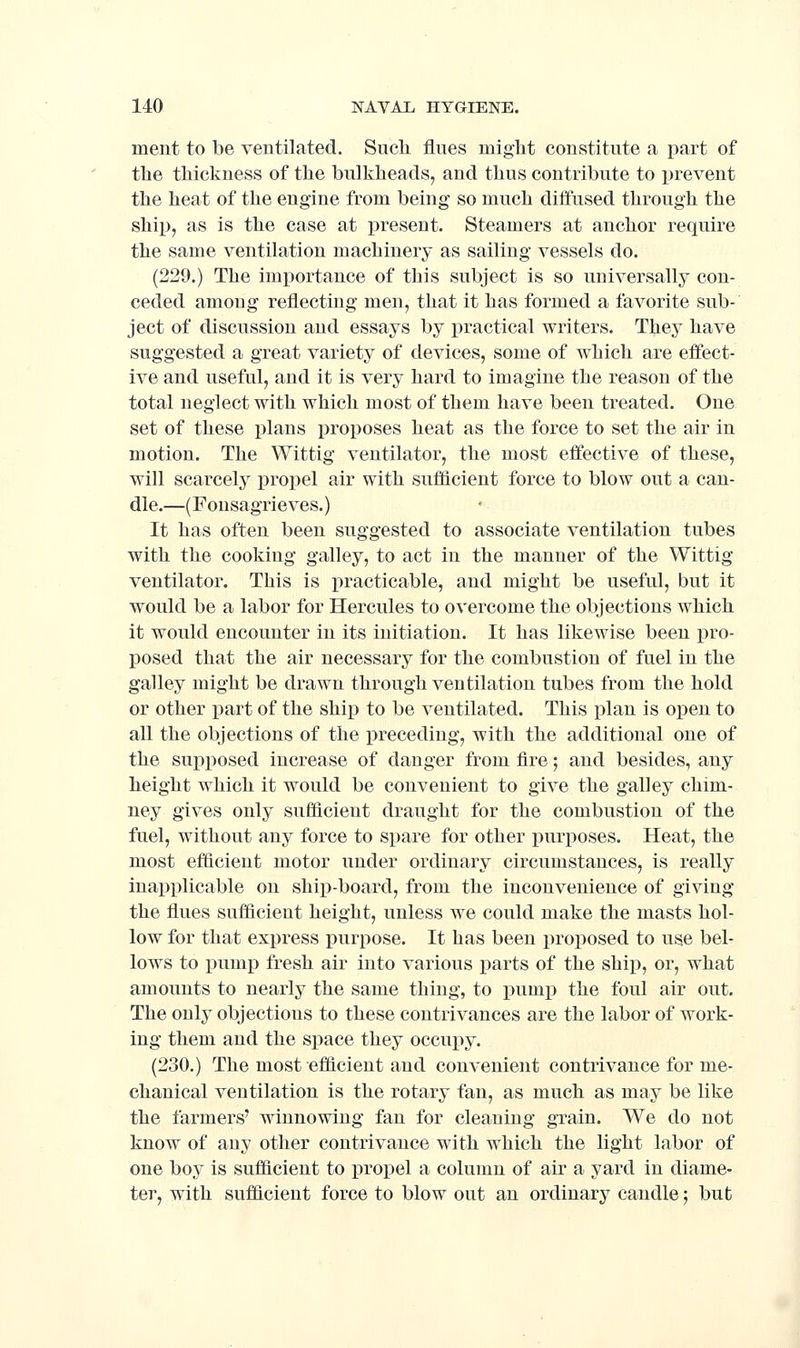 ment to be ventilated. Sucli flues might constitute a jjart of the thickness of the bulkheads, and thus contribute to prevent the heat of the engine from being so much diffused through the ship, as is the case at present. Steamers at anchor require the same ventilation machinery as sailing vessels do. (229.) The importance of this subject is so universally con- ceded among reflecting men, that it has formed a favorite sub- ject of discussion and essays by practical writers. They have suggested a great variety of devices, some of which are effect- ive and useful, and it is very hard to imagine the reason of the total neglect with which most of them have been treated. One set of these plans proposes heat as the force to set the air in motion. The Wittig ventilator, the most effective of these, will scarcely propel air with sufficient force to blow out a can- dle.—(Fonsagrieves.) It has often been suggested to associate ventilation tubes with the cooking galley, to act in the manner of the Wittig ventilator. This is practicable, and might be useful, but it would be a labor for Hercules to overcome the objections which it would encounter in its initiation. It has likewise been pro- posed that the air necessary for the combustion of fuel in the galley might be drawn through ventilation tubes from the hold or other part of the ship to be ventilated. This plan is open to all the objections of the preceding, with the additional one of the supposed increase of danger from fire; and besides, any height which it would be convenient to give the galley chim- ney gives only sufficient draught for the combustion of the fuel, without any force to spare for other purposes. Heat, the most efficient motor under ordinary circumstances, is really inapplicable on ship-board, from the inconvenience of giving the flues sufficient height, unless we could make the masts hol- low for that express purpose. It has been proposed to use bel- lows to pump fresh air into various parts of the ship, or, what amounts to nearly the same thing, to pump the foul air out. The only objections to these contrivances are the labor of work- ing them and the space they occupy. (230.) The most efficient and convenient contrivance for me- chanical ventilation is the rotary fan, as much as may be like the farmers' winnowing fan for cleaning grain. We do not know of any other contrivance with which the light labor of one boy is sufficient to propel a column of air a yard in diame- ter, with sufficient force to blow out an ordinary candle; but