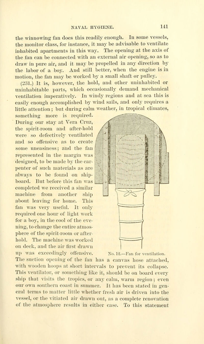 the winnowing fan does this readily enough. In some vessels, the monitor class, for instance, it may be advisable to ventilate inhabited apartments in this way. The opening at the axis of the fan can be connected with an external air opening, so as to draw in pure air, and it may be propelled in any direction by the labor of a boy. And still better, when the engine is in motion, the fan may be worked by a small shaft or pulley. (231.) It is, however, the hold, and other uninhabited or uninhabitable parts, which occasionally demand mechanical ventilation imperatively. In windy regions and at sea this is easily enough accomplished by wind sails, and only requires a little attention; but during calm weather, in tropical climates, something more is required. During our stay at Yera Cruz, the spirit-room and after-hold were so defectively ventilated and so offensive as to create some uneasiness; and the fan * represented in the margin was | designed, to be made by the car- j penter of such materials as are \ always to be found on ship- i ^ board. But before this fan was ^6 completed we received a similar machine from another ship about leaving for home. This fan was very useful. It only required one hour of light work for a boy, in the cool of the eve- ning, to change the entire atmos- phere of the spirit-room or after- hold. The machine was worked on deck, and the air first drawn up was exceedingly offensive. No. 12.—Fan for ventilation. The suction opening of the fan has a canvas hose attached, with wooden hoops at short intervals to prevent its collapse. This ventilator, or something like it, should be on board every ship that visits the tropics, or any calm, warm region; even our own southern coast in summer. It has been stated in gen- eral terms to matter little whether fresh air is driven into the vessel, or the vitiated air drawn out, as a complete renovation of the atmosphere results in either case. To this statement