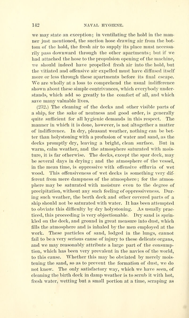 we may state an exception; in ventilating the hold in the man- ner just mentioned, the suction hose drawing air from the bot- tom of the hold, the fresh air to supply its place must necessa- rily pass downward through the other apartments; hut if we had attached the hose to the propulsion opening of the machine, we should indeed have propelled fresh air into the hold, but the vitiated and offensive air expelled must have diffused itself more or less through these apartments before its final escape. We are wholly at a loss to comprehend the usual indifference shown about these simple contrivances, which everybody under- stands, which add so greatly to the comfort of all, and which save many valuable lives. (232.) The cleaning of the decks and other visible parts of a ship, for the sake of neatness and good order, is generally quite sufficient for all hygienic demands in this res])ect. The manner in whidh it is done, however, is not altogether a matter of indifference. In dry, pleasant weather, nothing can be bet- ter than holystoning with a profusion of water and sand, as the decks promptly dry, leaving a bright, clean surface. But in warm, calm weather, and the atmosphere saturated with mois- ture, it is far otherwise. The decks, except the spar deck, may be several days in drying; and the atmosphere of the vessel, in the mean time, is oppressive with offensive effluvia of wet wood. This offensiveness of wet decks is something very dif- ferent from mere dami)ness of the atmosi^here; for the atmos- phere may be saturated with moisture even to the degree of precipitation, without any such feeling of oppressiveness. Dur- ing such weather, the berth deck and other covered parts of a ship should not be saturated with water. It has been attempted to obviate this difficulty by dry holystoning. As usually jDrac- ticed, this proceeding is very objectionable. Dry sand is sprin- kled on the deck, and ground in great measure into dust, which fills the atmosphere and is inhaled by the men employed at the work. These particles of sand, lodged in the lungs, cannot fail to be a very serious cause of injury to these delicate organs, and we may reasonably attribute a large part of the consump- tion, which has been very prevalent in the navies of the world, to this cause. Whether this may be obviated by merely mois- tening the sand, so as to prevent the formation of dust, we do not know. The only satisfactory way, which we have seen, of cleaning the birth deck in damp weather is to scrub it with hot, fresh water, wetting but a small portion at a time, scraping as