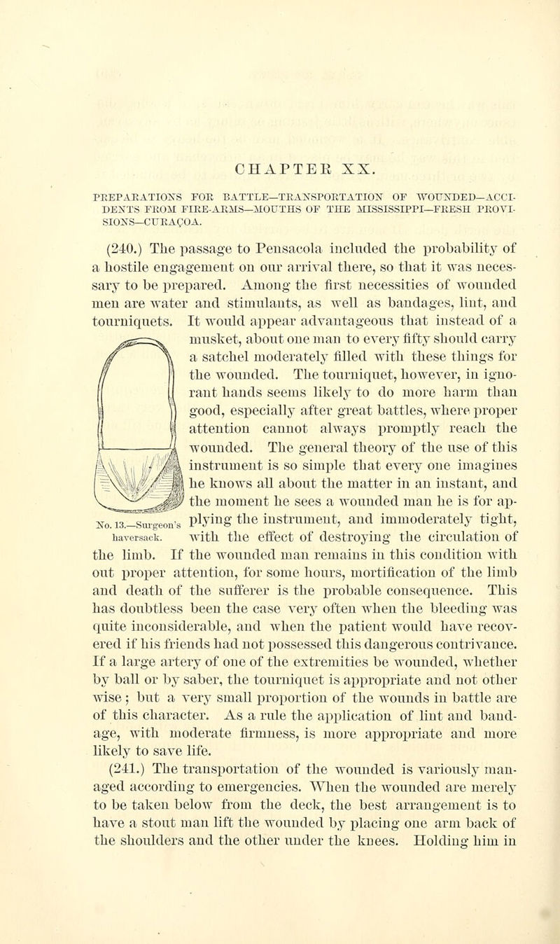 PEEPAEATIOIv^S TOE BATTLE—TRANSPOETATION OP WOUNDED—ACCI- DENTS FROM FIRE-ARMS-MOUTHS OF THE MISSISSIPPI—FRESH PROVI- SIONS—CUEAQOA. (240.) The passage to Pensacola included the probability of a hostile engagement on our arrival there, so that it was neces- sary to be prepared. Among the first necessities of wounded men are water and stimulants, as well as bandages, lint, and tourniquets. It would appear advantageous that instead of a mushet, about one man to every fifty should carry a satchel moderately filled with these things for the wounded. The tourniquet, however, in igno- rant hands seems likely to do more harm than good, especially after great battles, where proper attention cannot always promptly reach the wounded. The general theory of the use of this instrument is so simple that every one imagines he knows all about the matter in an instant, and Z^$y the moment he sees a wounded man he is for ap- No. i3.-Smgeon's ^^f^^^ ^hc instrument, and immoderately tight, haversack. with the cffcct of destroying the circulation of the limb. If the wounded man remains in this condition with out proper attention, for some hours, mortification of the limb and death of the sufferer is the probable consequence. This has doubtless been the case very often when the bleeding was quite inconsiderable, and when the patient would have recov- ered if his friends had not possessed this dangerous contrivance. If a large artery of one of the extremities be wounded, whether by ball or by saber, the tourniquet is appropriate and not other wise ; but a very small proportion of the wounds in battle are of this character. As a rule the application of lint and band- age, with moderate firmness, is more ai^propriate and more likely to save life. (241.) The transportation of the wounded is variously man- aged according to emergencies. When the wounded are merely to be taken below from the deck, the best arrangement is to have a stout man lift the wounded by placing one arm back of the shoulders and the other under the knees. Holding him in