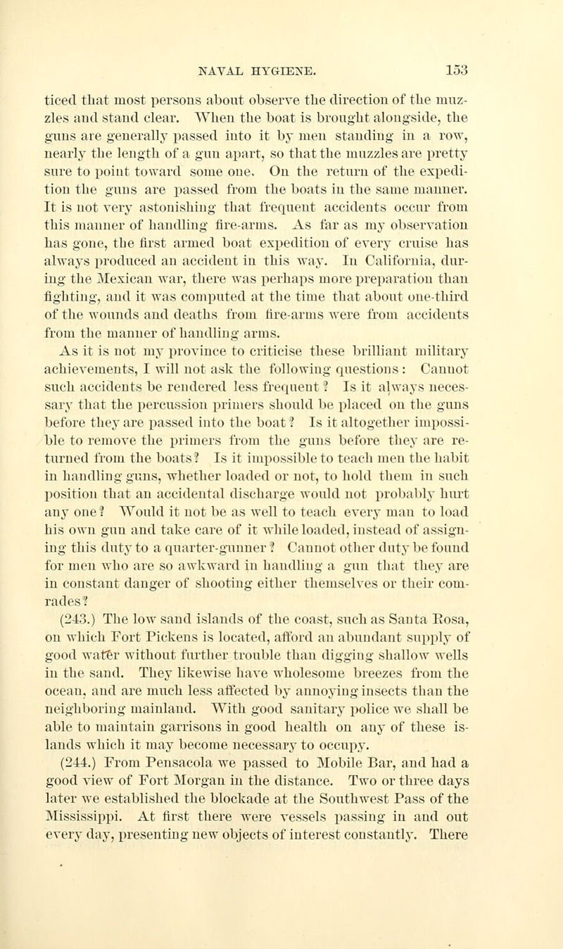 ticed that most persons about observe the direction of the muz- zles and stand clear. When the boat is brought alongside, the guns are generally i)assed into it by men standing in a row, nearly the length of a gun apart, so that the muzzles are pretty sure to point toward some one. On the return of the expedi- tion the guns are passed from the boats in the same manner. It is not very astonishing- that frequent accidents occur from this manner of handling* fire-arms. As far as my observation has gone, the first armed boat expedition of every cruise has always produced an accident in this way. In California, dur- ing the Mexican war, there was perhaps more preparation than fighting, and it was computed at the time that about one-third of the wounds and deaths from tire-arms were from accidents from the manner of handling arms. As it is not my province to criticise these brilliant military achievements, I will not ask the following questions : Cannot such accidents be rendered less frequent ? Is it always neces- sary that the percussion iDrimers should be i)laced on the guns before they are passed into the boat I Is it altogether impossi- ble to remove the i^rimers from the guns before they are re- turned from the boats? Is it imj)ossible to teach men the habit in handling guns, whether loaded or not, to hold them in such j)Osition that an accidental discharge would not probably' hurt any one ? Would it not be as well to teach every man to load his own gun and take care of it while loaded, instead of assign- ing this duty to a quarter-gunner ! Cannot other duty be found for men who are so awkward in handling a gun that they are in constant danger of shooting either themselves or their com- rades? (243.) The low sand islands of the coast, such as Santa Eosa, on which Fort Pickens is located, afford an abundant supply of good watfer without further trouble than digging shallow wells in the sand. They likewise have wholesome breezes from the ocean, and are much less affected by annoying insects than the neighboring mainland. With good sanitary i)olice we shall be able to maintain garrisons in good health on any of these is- lands which it may become necessary to occupy. (244.) From Pensacola we passed to Mobile Bar, and had a good \'iew of Fort Morgan in the distance. Two or three days later we established the blockade at the Southwest Pass of the Mississippi. At first there were vessels passing in and out every day, presenting new objects of interest constantly. There