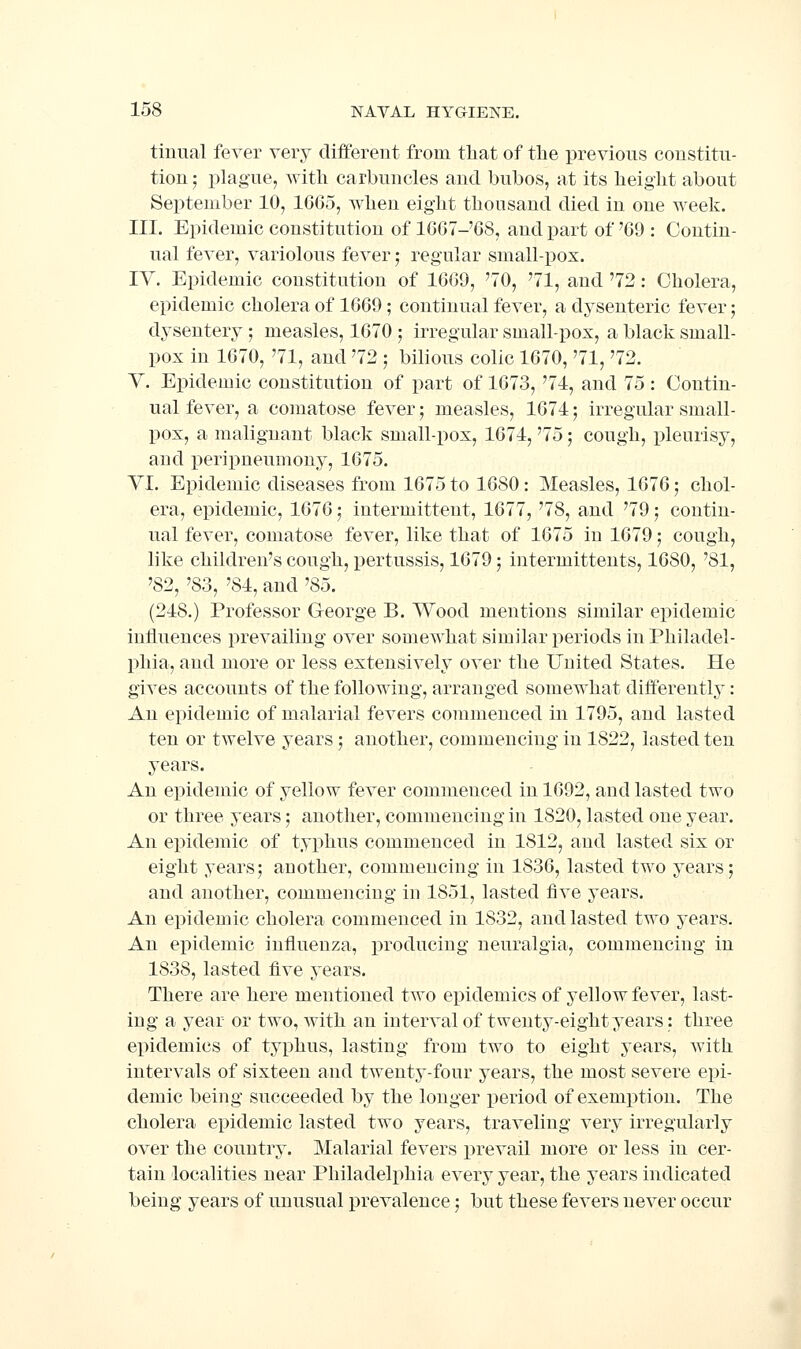 tiiiual fever very differeut from that of the previous constitu- tion ; plague, Avith carbuncles and bubos, at its height about September 10, 1665, when eight thousand died in one week. III. Epidemic constitution of 1667-'68, and part of '69 : Contin- ual fever, variolous fever; regular small-pox. IV. Epidemic constitution of 1669, '70, '71, and '72: Cholera, epidemic cholera of 1669 ; continual fever, a dysenteric fever; dysentery ; measles, 1670 ; irregular small-pox, a black small- pox in 1670, '71, and '72 ; bilious colic 1670, '71, '72. Y. Epidemic constitution of part of 1673, '71, and 75: Contin- ual fever, a comatose fever; measles, 1674; irregular small- pox, a malignant black small-pox, 1674, '75; cough, pleurisy, and peripneumony, 1675. YI. Epidemic diseases from 1675 to 1680 : Measles, 1676; chol- era, epidemic, 1676; intermittent, 1677, '78, and '79; contin- ual fever, comatose fever, like that of 1675 in 1679; cough, like children's cough, pertussis, 1679; intermittents, 1680, '81, '82, '83, '84, and ^S5. (248.) Professor George B. Wood mentions similar epidemic inliuences prevailing over somewhat similar periods in Philadel- phia, and more or less extensively over the United States. He gives accounts of the following, arranged somewhat differently: An epidemic of malarial fevers commenced in 1795, and lasted ten or twelve years; another, commencing in 1822, lasted ten years. An epidemic of yellow fever commenced in 1692, and lasted two or three years; another, commencing in 1820, lasted one year. An epidemic of typhus commenced in 1812, and lasted six or eight years; another, commencing in 1836, lasted two years; and another, commencing in 1851, lasted five years. An epidemic cholera commenced in 1832, and lasted two years. An epidemic influenza, producing neuralgia, commencing in 1838, lasted five years. There are here mentioned two epidemics of yellow fever, last- ing a year or two, with an interval of twenty-eight years: three epidemics of typhus, lasting from two to eight years, with intervals of sixteen and twenty-four years, the most severe epi- demic being succeeded by the longer period of exemption. The cholera epidemic lasted two years, traveling very irregularly over the country. Malarial fevers prevail more or less in cer- tain localities near Philadelphia every year, the years indicated being years of unusual prevalence; but these fevers never occur