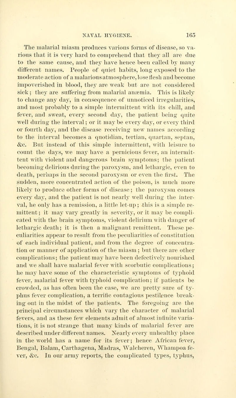 The malarial miasm produces various forms of disease, so va- rious that it is very hard to compreheud that they all are due to the same cause, and they have heuce been called by many different names. People of quiet habits, long exposed to the moderate action of a malarious atmosphere, lose flesh and become imj)overished in blood, they are weak but are not considered sick; they are suffering from malarial ansemia. This is likely to change any day, in consequence of unnoticed irregularities, and most probably to a simple intermittent with its chill, and fever, and sweat, every second day, the patient being quite well during the interval; or it may be every day, or every third or fourth day, and the disease receiving new names according to the interval becomes a quotidian, tertian, quartan, septan, &c. But instead of this simple intermittent, with leisure to count the days, we may have a pernicious fever, an intermit- tent with violent and dangerous brain symptoms; the patient becoming delirious during the paroxj^sm, and lethargic, even to death, i^erhaps in the second paroxysm or even the first. The sudden, more concentrated action of the poison, is much more likely to j)roduce other forms of disease; the paroxysm comes every day, and the patient is not nearly well during the inter- val, he only has a remission, a little let-up; this is a simple re- mittent ; it may vary greatly in severity, or it may be compli- cated ^nth the brain symptoms, violent delirium with danger of lethargic death; it is then a malignant remittent. These pe- culiarities appear to result from the peculiarities of constitution of each individual i^atient, and from the degree of concentra- tion or manner of application of the miasm; but there are other complications; the patient may have been defectively nourished and we shall have malarial fever with scorbutic complications; he may have some of the characteristic symptoms of typhoid fever, malarial fever with typhoid complication; if patients be crowded, as has often been the case, we are pretty sure of ty- phus fever complication, a terrific contagious pestilence break- ing out in the midst of the patients. The foregoing are the lOTUcipal circumstances which vary the character of malarial fevers, and as these few elements admit of almost infinite varia- tions, it is not strange that many kinds of malarial fever are described under different names. Nearly every unhealthy place in the world has a name for its fever; hence African fever, Bengal, Balam, Carthagena, Madras, Walcheren, Wham^ioa fe- ver, «&;c. In our army rejiorts, the complicated types, typhus,