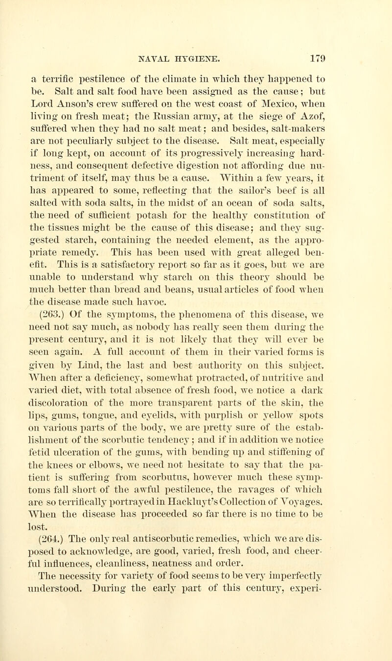 a terrific pestilence of tlie climate in which they happened to be. Salt and salt food have been assigned as the canse; but Lord Anson's crew suffered on the west coast of Mexico, when living on fresh meat; the Eussian army, at the siege of Azof, suffered when they had no salt meat; and besides, salt-makers are not peculiarly subject to the disease. Salt meat, especially if long kept, on account of its progressively increasing* hard- ness, and consequent defective digestion not affording due nu- triment of itself, may thus be a cause. Within a few years, it has appeared to some, reflecting that the sailor's beef is all salted with soda salts, in the midst of an ocean of soda salts, the need of sufQcient potash for the healthy constitution of the tissues might be the cause of this disease; and they sug- gested starch, containing the needed element, as the appro- priate remedy. This has been used with great alleged ben- efit. This is a satisfactory report so far as it goes, but we are unable to understand why starch on this theory should be much better than bread and beans, usual articles of food when the disease made such havoc. (263.) Of the sj'mptoms, the phenomena of this disease, we need not say much, as nobody has reallj- seen them during the present century, and it is not likely that they will ever be seen again. A full account of them in their varied forms is given by Lind, the last and best authority on this subject. When after a deficiency, somewhat protracted, of nutritive and varied diet, with total absence of fresh food, we notice a dark discoloration of the more transparent parts of the skin, the lips, gums, tongue, and eyelids, with x)urplish or yellow spots on various parts of the body, we are pretty sure of the estab- lishment of the scorbutic tendency; and if in addition we notice fetid ulceration of the gums, with bending up and stiffening of the knees or elbows, we need not hesitate to say that the pa- tient is suffering from scorbutus, however much these symp- toms fall short of the awful pestilence, the ravages of which are so terrifically portrayed in Hackluyt's Collection of Voyages. When the disease has proceeded so far there is no time to be lost. (264.) The only real antiscorbutic remedies, which we are dis- posed to acknowledge, are good, varied, fresh food, and cheer- ful influences, cleanliness, neatness and order. The necessity for variety of food seems to be very imperfectly understood. During the early part of this century, experi-