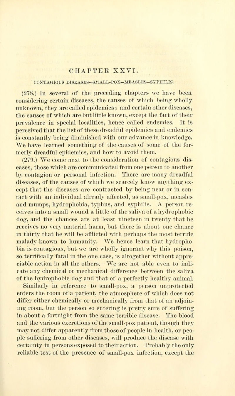 CONTAGIOUS DISEASES—SUtALL-POX—MEASLES—SYPHILIS, (278.) In several of the preceding chapters we have been considering certain diseases, the causes of which being wholly unknown, they are called epidemics; and certain other diseases, the causes of which are but little known, except the fact of their prevalence in special localities, hence called endemics. It is perceived that the list of these dreadful epidemics and endemics is constantly being diminished with our advance in knowledge. We have learned something of the causes of some of the for- merly dreadful epidemics, and how to avoid them. (279.) We come next to the consideration of contagious dis- eases, those which are communicated from one person to another by contagion or personal infection. There are many dreadful diseases, of the causes of which we scarcely know anything ex- cept that the diseases are contracted by being near or in con- tact with an individual already affected, as small-pox, measles and mumj)s, hydrophobia, typhus, and syphilis. A person re- ceives into a small wound a little of the saliva of a hydrophobic dog, and the chances are at least nineteen in twenty that he receives no very material harm, but there is about one chance in thirty that he will be afflicted with perhaps the most terrific malady known to humanity. We hence learn that hydropho- bia is contagious, but we are wholly ignorant why this poison, so terrifically fatal in the one case, is altogether without appre- ciable action in all the others. We are not able even to indi- cate any chemical or mechanical difference between the saliva of the hydrophobic dog and that of a perfectly healthy animal. Similarly in reference to small-pox, a person unprotected enters the room of a patient, the atmosphere of which does not differ either chemically or mechanically from that of an adjoin- ing room, but the person so entering is pretty sure of sufiering in about a fortnight from the same terrible disease. The blood and the various excretions of the small-pox patient, though they may not dijQfer apparently from those of people in health, or peo- ple suffering from other diseases, will produce the disease with certainty in persons exposed to their action. Probably the only reliable test of the presence of small-pox infection, except the