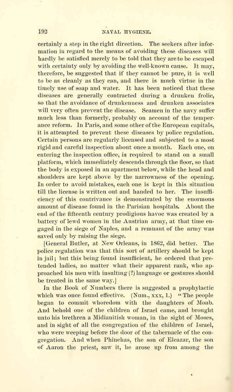 certainly a step in the right direction. The seekers after infor- mation in regard to the means of avoiding these diseases will hardly be satisfied merely to be told that they are to be escaped with certainty only by avoiding the well-known cause. It may, therefore, be suggested that if they cannot be pure, it is well to be as cleanly as they can, and there is much virtue in the timely use of soap and Avater. It has been noticed that these diseases are generally contracted during a drunken frolic, so that the avoidance of drunkenness and drunken associates will very often prevent the disease. Seamen in the navy suffer much less than formerly, probably on account of the temper- ance reform. In Paris, and some other of the European capitals, it is attempted to prevent these diseases by i^olice regulation. Certain persons are regularly licensed and subjected to a most rigid and careful inspection about once a month. Each one, on entering the inspection office, is required to stand on a small platform, which immediately descends through the floor, so that the body is exposed in an apartment below, while the head and shoulders are kept above by the narrowness of the opening. In order to avoid mistakes, each one is kept in this situation till the license is written out and handed to her. The iusuffl- ciency of this contrivance is demonstrated by the enormous amount of disease found in the Parisian hospitals. About the end of the fifteenth century prodigious hav^oc was created by a battery of lewd women in the Austrian army, at that time en- gaged in the siege of Naples, and a remnant of the army was saved only by raising the siege. [General Butler, at New Orleans, in 18G2, did better. The police regulation was that this sort of artillery should be kept in jail; but this being found insufiicient, he ordered that pre- tended ladies, no matter what their apparent rank, who ap- proached his men with insulting (?) language or gestures should be treated in the same way. J In the Book of Numbers there is suggested a prophylactic which was once found effective. (Num., xxx, 1.)  The people began to commit whoredom with the daughters of Moab. And behold one of the children of Israel came, and brought unto his brethren a Midianitish woman, in the sight of Moses, and in sight of all the congregation of the children of Israel, who were weeping before the door of the tabernacle of the con- gregation. And when Phinehas, the son of Eleazar, the son of Aaron the priest, saw it, he arose up from among the