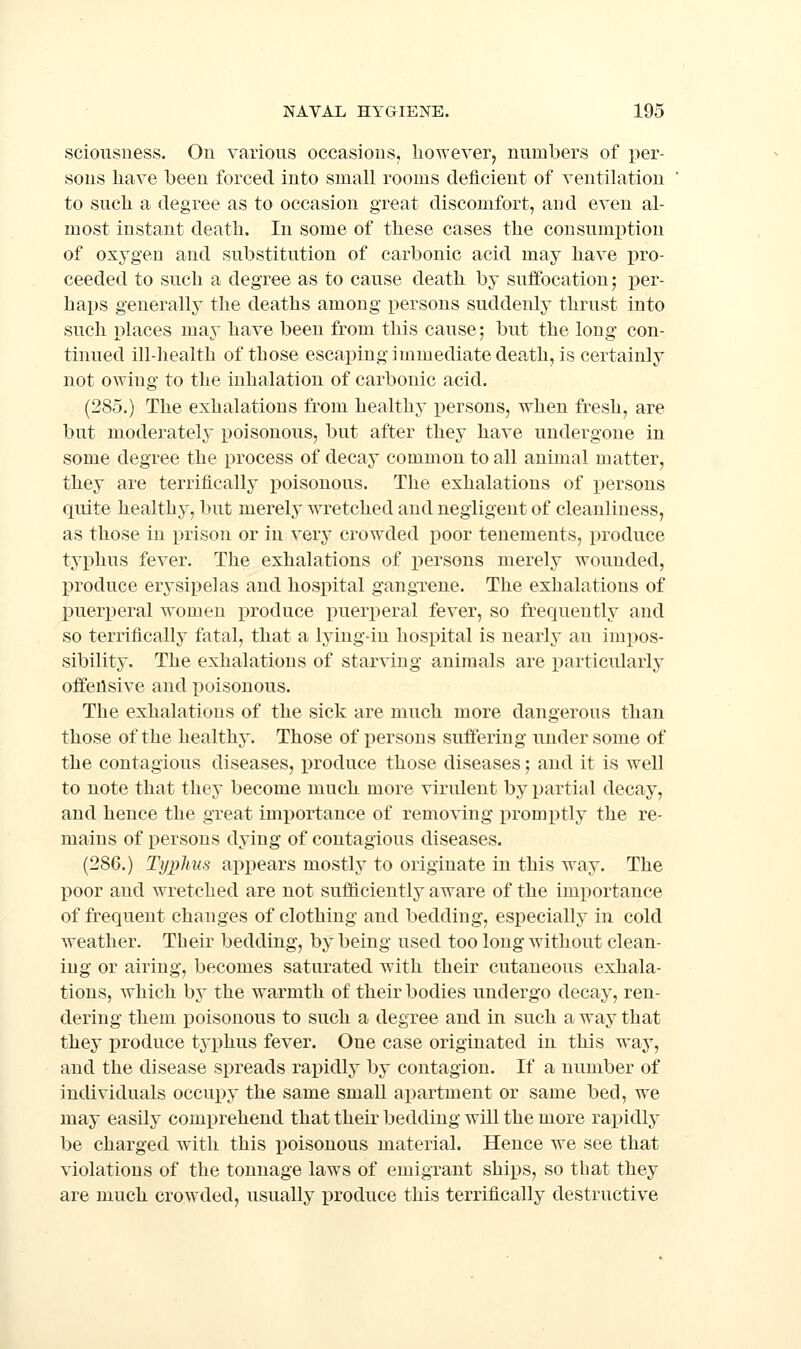 sciousiiess. On various occasions, however^ numbers of per- sons have been forced into small rooms deficient of ventilation to such a degree as to occasion great discomfort, and even al- most instant death. In some of these cases the consumi^tion of oxygen and substitution of carbonic acid may have pro- ceeded to such a degree as to cause death by suffocation; per- haps generally the deaths among persons suddenly thrust into such places may have been from this cause; but the long con- tinued ill-health of those escapingimmediatedeath, is certainly not owing to the inhalation of carbonic acid. (285.) The exhalations from healthy x)ersons, when fresh, are but moderately poisonous, but after they have undergone in some degree the process of decay common to all animal matter, they are terrifically i^oisonous. The exhalations of persons quite healthy, but merely wretched and negligent of cleanliness, as those in prison or in very crowded poor tenements, produce typhus fever. The exhalations of persons merely wounded, produce erysipelas and hospital gangrene. The exhalations of puerperal women produce puerperal fever, so frequently and so terrifically fatal, that a lying-in hospital is nearly an impos- sibility. The exhalations of starving animals are particularly offensive and i)oisonous. The exhalations of the sick are much more dangerous than those of the healthy. Those of persons suffering under some of the contagious diseases, i^roduce those diseases; and it is well to note that they become much more virulent by partial decay, and hence the great imi^ortance of removing promptly the re- mains of persons dying of contagious diseases. (286.) Typhus appears mostly to originate in this way. The poor and wretched are not sufficiently aware of the importance of frequent changes of clothing and bedding, especially in cold weather. Their bedding, by being used too long without clean- ing or airing, becomes saturated with their cutaneous exhala- tions, which by the warmth of their bodies undergo decay, ren- dering them j)oisonous to such a degree and in such a way that they produce typhus fever. One case originated in this way, and the disease spreads rapidly by contagion. If a number of individuals occupy the same small apartment or same bed, we may easily comprehend that their bedding will the more rapidly be charged with this poisonous material. Hence we see that violations of the tonnage laws of emigrant ships, so that they are much crowded, usually produce this terrifically destructive