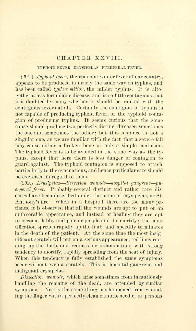 TYPHOID FEVEK—ERYSIPELAS—PUEEPEEA L FEVEE. (291.) TypJwid fever, the common winter fever of our country, appears to be produced in nearly the same way as tyi)hus, and has been called typlms miUor, the milder typhus. It is alto- gether a less formidable disease, and is so little contagious that it is doubted by many whether it should be ranked with the contagious fevers at all. Certainly the contagion of tyi)hus is not capable of producing typhoid fever, or the tyi)hoid conta- gion of iDroducing typhus. It seems curious that the same cause should produce two x)erfectly distinct diseases, sometimes the one and sometimes the other; but this instance is not a singular one, as we are familiar with the fact that a severe fall may cause either a broken bone or only a simple contusion. The typhoid fever is to be avoided in the same way as the ty- IJhus, except that here there is less danger of contagion to guard against. The typhoid contagion is supposed to attach particularly to the evacuations, and hence particular care should be exercised in regard to them. (292.) Erysipelas—dissection icounds—liospital gangrene—pu- erperal fever.—Probably several distinct and rather rare dis- eases have been described under the name of erysipelas, or St. Anthony's fire. When in a hospital there are too many pa- tients, it is observed that all the wounds are apt to put on an unfavorable appearance, and instead of healing they are apt to become flabby and pale or x)urple and to mortify 5 the mor- tification spreads rapidly up the limb and speedily terminates in the death of the patient. At the same time the most insig- nificant scratch will pnt on a serious appearance, red lines run- ning up the limb, and redness or inflammation, with strong tendency to mortify, rapidly spreading from the seat of injury. When this tendency is fidly established the same symptoms occur without even a scratch. This is hospital gangrene and malignant erysipelas. Dissection wounds, which arise sometimes from incautiously handling the remains of the dead, are attended by similar symptoms. Xearly the same thing has happened from wound- ing the finger with a perfectly clean cambric needle, in persons
