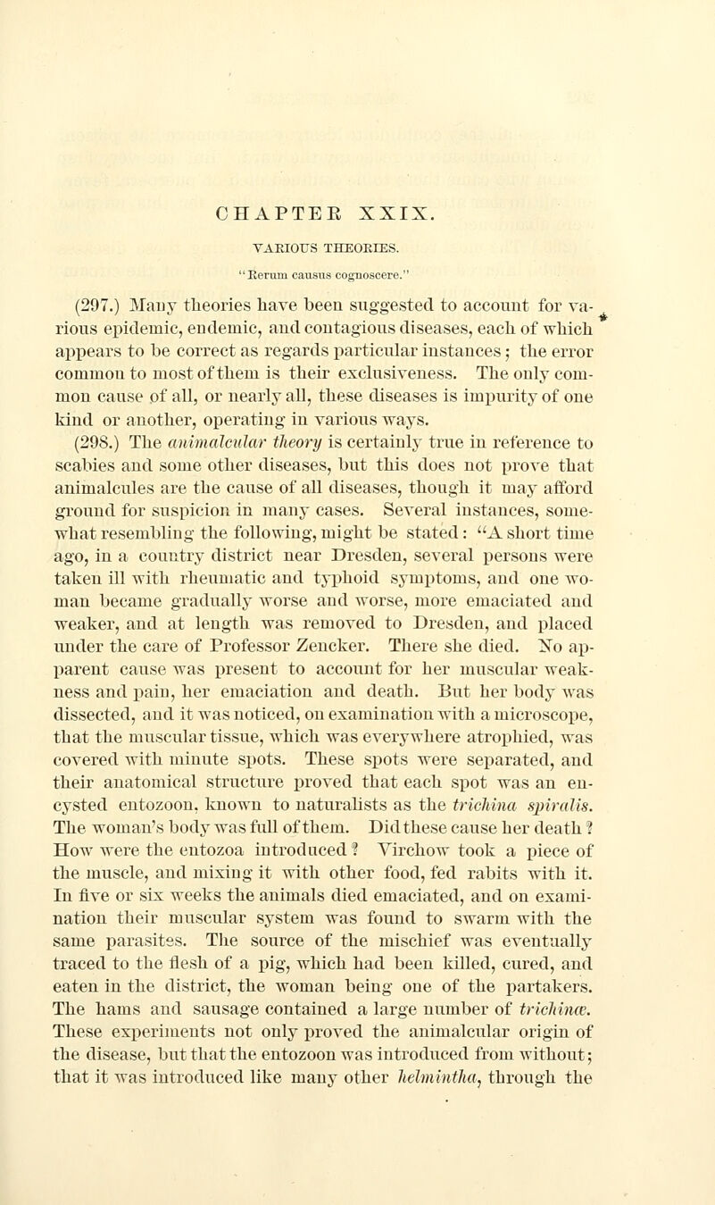 VAEIOIJS THEOEIES.  Eerura causus cognoscere. (297.) Many theories liave been suggested to account for va- rious epidemic, endemic, and contagious diseases, each of which appears to be correct as regards particular instances; the error common to most of them is their exclusiveness. The only com- mon cause of all, or nearly all, these diseases is impurity of one kind or another, operating in various ways. (298.) The animalcular theory is certainly true in reference to scabies and some other diseases, but this does not prove that animalcules are the cause of all diseases, though it may afford ground for suspicion in many cases. Several instances, some- what resembling the following, might be stated: A short time ago, in a country district near Dresden, several persons were taken ill with rheumatic and typhoid symptoms, and one wo- man became gradually worse and worse, more emaciated and weaker, and at length was removed to Dresden, and placed under the care of Professor Zencker. There she died. Xo ap- j)arent cause was present to account for her muscular weak- ness and x>ain, her emaciation and death. But her body was dissected, and it was noticed, on examination with a microscope, that the muscular tissue, which was everywhere atrophied, was covered with minute spots. These spots were separated, and their anatomical structure proved that each spot was an en- cysted entozoon, known to naturalists as the tricMna sjnralis. The woman's body was full of them. Did these cause her death I How were the entozoa introduced? Virchow took a piece of the muscle, and mixing it with other food, fed rabits with it. In five or six weeks the animals died emaciated, and on exami- nation their muscular system was found to swarm with the same parasites. The source of the mischief was eventually traced to the flesh of a pig, which had been killed, cured, and eaten in the district, the woman being one of the partakers. The hams and sausage contained a large number of tricliince. These experiments not only proved the animalcular origin of the disease, but that the entozoon was introduced from without; that it was introduced like many other lielmintlm^ through the