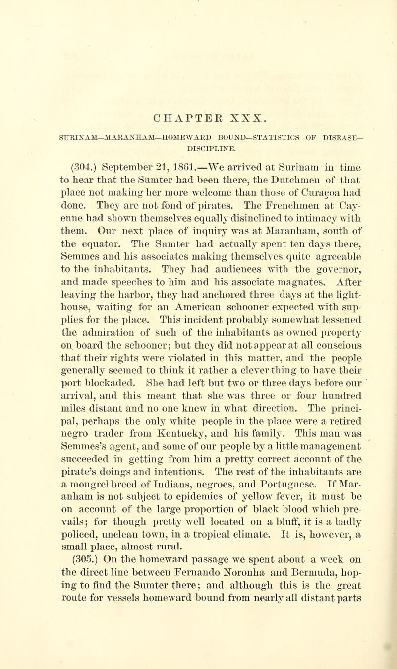 STJEINAM—MARAKHAM—HOMEWARD BOUKD—STATISTICS OF DISEASE- DISCIPLINE. (304.) September 21, 1861.—We arrived at Surinam in time to hear that the Sumter had been there, the Dutchmen of that place not making her more welcome than those of Curagoa had done. They are not fond of pirates. The Frenchmen at Cay- enne had shown themselves equally disinclined to intimacy with them. Our next place of inquiry was at Maranham, south of the equator. The Sumter had actually spent ten days there, Semmes and his associates making themselves quite agreeable to the inhabitants. They had audiences with the governor, and made sjieeches to him and his associate magnates. After leaving the harbor, they had anchored three days at the light- house, waiting for an American schooner expected with sup- plies for the place. This incident probably somewhat lessened the admiration of such of the inhabitants as owned property on board the schooner; but they did not appear at all conscious that their rights were violated in this matter, and the people generally seemed to think it rather a clever thing to have their port blockaded. She had left but two or three days before our ' arrival, and this meant that she was three or four hundred miles distant and no one knew in what direction. The princi- pal, perhaps the only white people in the place were a retired negro trader from Kentucky, and his family. This man was Semmes's agent, and some of our people by a little management succeeded in getting from him a pretty correct account of the pirate's doings and intentions. The rest of the inhabitants are a mongrel breed of Indians, negroes, and Portuguese. If Mar- anham is not subject to epidemics of yellow fever, it must be on account of the large proportion of black blood which pre- vails ; for though pretty well located on a bluff, it is a badly policed, unclean town, in a tropical climate. It is, however, a small place, almost rural. (305.) On the homeward passage we spent about a week on the direct line between Fernando JSToronha and Bermuda, hop- ing to find the Sumter there; and although this is the great route for vessels homeward bound from nearly all distant parts