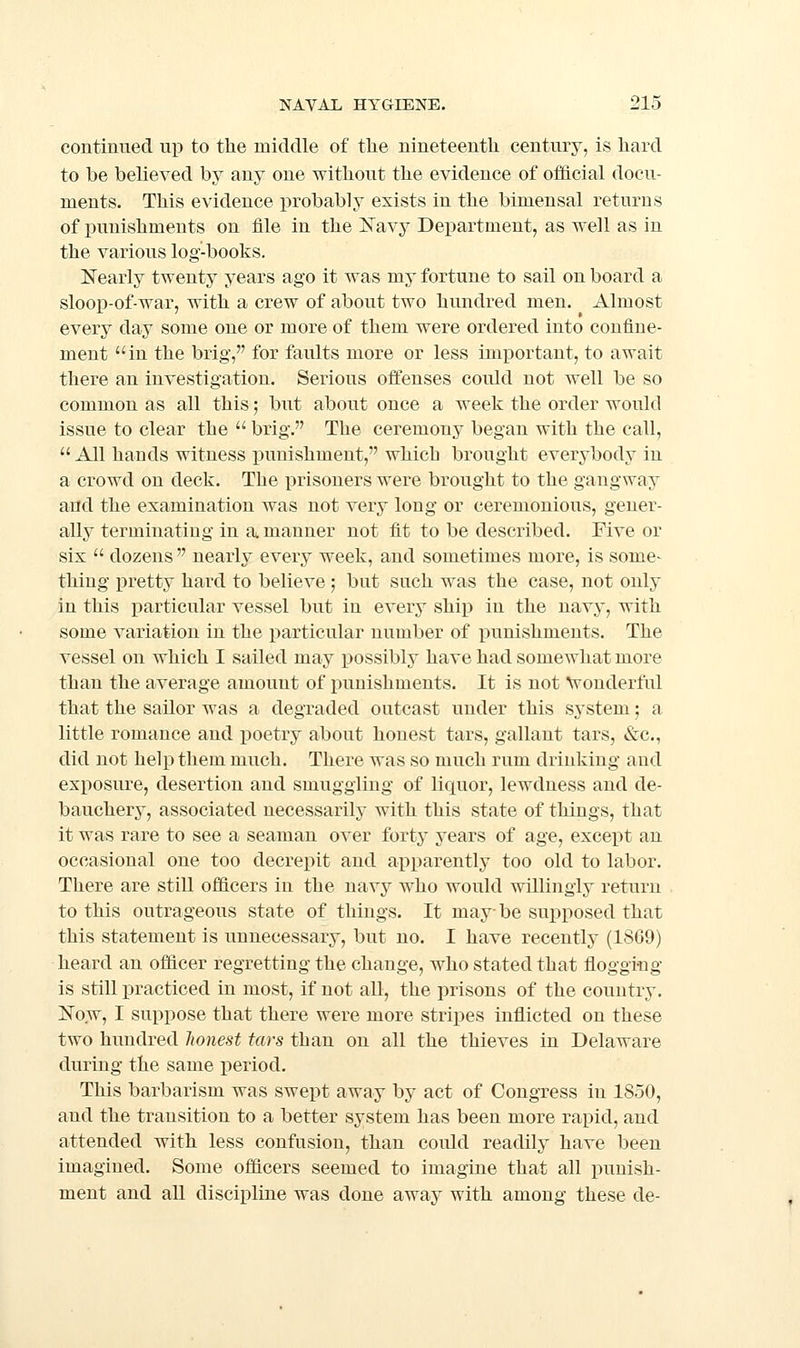 continued up to the middle of the nineteenth century, is hard to be believed by any one without the evidence of official docu- ments. This evidence probably exists in the bimensal returns of punishments on file in the Isayy Department, as well as in the various log-books. Nearly twenty years ago it was my fortune to sail on board a sloop-of-war, with a crew of about two hundred men. Almost every day some one or more of them were ordered into confine- ment in the brig, for faults more or less important, to await there an investigation. Serious offenses could not well be so common as all this; but about once a week the order would issue to clear the  brig. The ceremony began with the call,  All hands witness punishment, which brought everybody in a crowd on deck. The prisoners were brought to the gangway and the examination was not very long or ceremonious, gener- ally terminating in a manner not fit to be described. Five or six  dozens  nearly every week, and sometimes more, is some- thing pretty hard to believe ; but such was the case, not only in this particular vessel but in every ship in the navy, with some variation in the particular number of punishments. The vessel on which I sailed may possibly have had somcAvhat more than the average amount of punishments. It is not \Fonderful that the sailor was a degraded outcast under this system; a little romance and poetry about honest tars, gallant tars, «&c., did not help them much. There was so much rum drinking and exposure, desertion and smuggling of liquor, lewdness and de- bauchery, associated necessarily with this state of things, that it was rare to see a seaman over forty years of age, except an occasional one too decrepit and apparently too old to labor. There are still officers in the navy who would willingly return to this outrageous state of things. It maybe supposed that this statement is unnecessary, but no. I have recently (1869) heard an officer regretting the change, who stated that floggiiag is still practiced in most, if not all, the prisons of the country, Now, I suppose that there were more stripes inflicted on these two hundred honest tars than on all the thieves in Delaware during the same i)eriod. This barbarism was swept away by act of Congress in 1850, and the transition to a better system has been more rapid, and attended with less confusion, than could readily have been imagined. Some officers seemed to imagine that all punish- ment and aU discipline was done away with among these de-