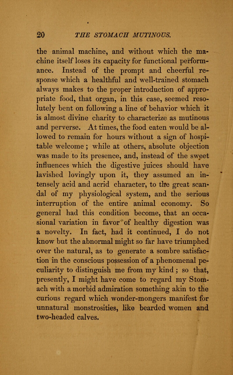 the animal machine, and without which the ma- chine itself loses its capacity for functional perform- ance. Instead of the prompt and cheerful re- sponse which a healthful and well-trained stomach always makes to the proper introduction of appro- priate food, that organ, in this case, seemed reso- lutely bent on following a line of behavior which it is almost divine charity to characterize as mutinous and perverse. At times, the food eaten would be al- lowed to remain for hours without a sign of hospi- table welcome; while at others, absolute objection was made to its presence, and, instead of the sweet influences which the digestive juices should have lavished lovingly upon it, they assumed an in- tensely acid and acrid character, to the great scan- dal of my physiological system, and the serious interruption of the entire animal economy. So general had this condition become, that an occa- sional variation in favor of healthy digestion was a novelty. In fact, had it continued, I do not know but the abnormal might so far have triumphed over the natural, as to generate a sombre satisfac- tion in the conscious possession of a phenomenal pe- culiarity to distinguish me from my kind ; so that, presently, I might have come to regard my Stom- ach with a morbid admiration something akin to the curious regard which wonder-mongers manifest for unnatural monstrosities, like bearded women and two-headed calves.