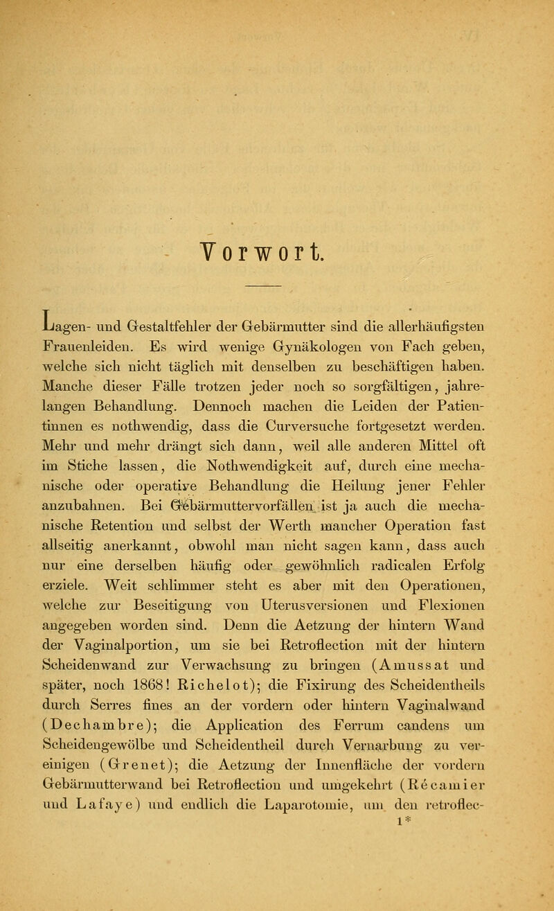 Y o r w o r t. .Lagen- und Gestaltfehler der Gebärmutter sind die allerhäufigsten Frauenleiden. Es wird wenige Gynäkologen von Fach geben, welche sich nicht täglich mit denselben zu beschäftigen haben. Manche dieser Fälle trotzen jeder noch so sorgfältigen, jahre- langen Behandlung. Dennoch machen die Leiden der Patien- tinnen es nothwendig, dass die Curversuche fortgesetzt werden. Mehr und mehr drängt sich dann, weil alle anderen Mittel oft im Stiche lassen, die Notwendigkeit auf, durch eine mecha- nische oder operatiye Behandlung die Heilung jener Fehler anzubahnen. Bei Gebärmutter vorfallen ist ja auch die mecha- nische Retention und selbst der Werth mancher Operation fast allseitig anerkannt, obwohl man nicht sagen kann, dass auch nur eine derselben häufig oder gewöhnlich radicalen Erfolg erziele. Weit schlimmer steht es aber mit den Operationen, welche zur Beseitigung von Uterusversionen und Flexionen angegeben worden sind. Denn die Aetzung der hintern Wand der Vaginalportion, um sie bei Retroflection mit der hintern Scheidenwand zur Verwachsung zu bringen (Amussat und später, noch 1868! Richelot); die Fixirung des Scheidentheils durch Serres fines an der vordem oder hintern Vaginalwand (Dechambre); die Application des Ferrum candens um Scheidengewölbe und Scheidentheil durch Vernarbung zu ver- einigen (Grenet); die Aetzung der Innenfläche der vordem Gebärmutterwand bei Retroflection und umgekehrt (Recamier und Lafaye) und endlich die Laparotomie, um den retroflec-