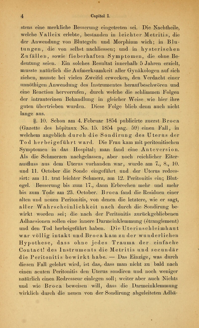 stens eine merkliche Besserung eingetreten sei. Die Nachtheile, welche Valleix erlebte, bestanden in leichter Metritis, die der Anwendung von Blutegeln und Morphium wich-, in Blu- tungen, die von selbst nachliessen; und in hysterischen Zufällen, sowie fieberhaften Symptomen, die ohne Be- deutung seien. Ein solches Resultat innerhalb 5 Jahren erzielt, musste natürlich die Aufmerksamkeit aller Gynäkologen auf sich ziehen, musste bei vielen Zweifel erwecken, den Verdacht einer unnöthigen Anwendung des Instrumentes heraufbeschwören und eine Reaction hervorrufen, durch welche die schlimmen Folgen der intrauterinen Behandlung in gleicher Weise wie hier ihre guten übertrieben wurden. Diese Folge blieb denn auch nicht lange aus. §. 10. Schon am 4. Februar 1854 publicirte zuerst Broca (Gazette des hopitaux No. 15. 1854 pag. 59) einen Fall, in welchem angeblich durch die Sondirung des Uterus der Tod herbeigeführt ward. Die Frau kam mit peritonitischen Symptomen in das Hospital-, man fand eine Anteversion. Als die Schmerzen nachgelassen, aber noch reichlicher Eiter- ausfluss aus dem Uterus vorhanden war, wurde am 7., 8., 10. und 11. October die Sonde eingeführt und der Uterus redres- sirt: am 11. trat leichter Schmerz, am 12. Peritonitis ein; Blut- egel. Besserung bis zum 17., dann Erbrechen mehr und mehr bis zum Tode am 23. October. Broca fand die Residuen einer alten und neuen Peritonitis, von denen die letztere, wie er sagt, aller Wahrscheinlichkeit nach durch die Sondirung be- wirkt worden sei-, die nach der Peritonitis zurückgebliebenen Adhaesionen sollen eine innere Darmeinklemmung (etranglement) und den Tod herbeigeführt haben. Die Uterinschleimhaut war völlig intakt und Broca kam zu der wunderlichen Hypothese, dass ohne jedes Trauma der einfache Contact! des Instruments die Metritis und secundär die Peritonitis bewirkt habe. — Das Einzige, was durch diesen Fall gelehrt wird, ist das, dass man nicht zu bald nach einen acuten Peritonitis den Uterus sondiren und noch weniger natürlich einen Redresseur einlegen soll; weiter aber auch Nichts und wie Broca beweisen will, dass die Darmeinklemmung wirklich durch die neuen von der Sondirung abgeleiteten Adhä-