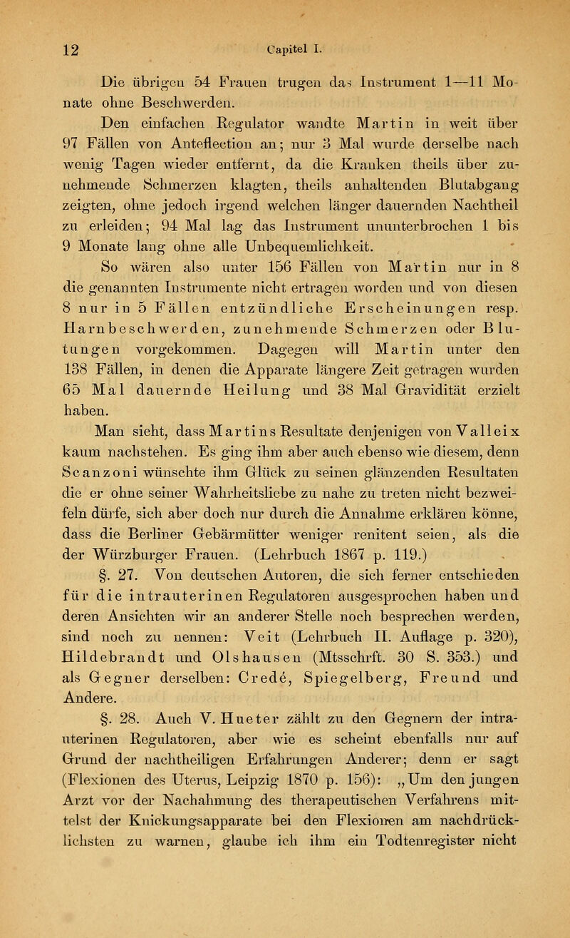 Die übrigen 54 Frauen trugen das Instrument 1—11 Mo- nate ohne Beschwerden. Den einfachen Regulator wandte Martin in weit über 97 Fällen von Anteflection an; nur 3 Mal wurde derselbe nach wenig Tagen wieder entfernt, da die Krauken theils über zu- nehmende Schmerzen klagten, theils anhaltenden Blutabgang zeigten, ohne jedoch irgend welchen länger dauernden Nachtheil zu erleiden; 94 Mal lag das Instrument ununterbrochen 1 bis 9 Monate lang ohne alle Unbequemlichkeit. So wären also unter 156 Fällen von Martin nur in 8 die genannten Instrumente nicht ertragen worden und von diesen 8 nur in 5 Fällen entzündliche Erscheinungen resp. Harnbeschwerden, zunehmende Schmerzen oder Blu- tungen vorgekommen. Dagegen will Martin unter den 138 Fällen, in denen die Apparate längere Zeit getragen wurden 65 Mal dauernde Heilung und 38 Mal Gravidität erzielt haben. Man sieht, dass Martins Resultate denjenigen von V a 11 e i x kaum nachstehen. Es ging ihm aber auch ebenso wie diesem, denn Scanzoni wünschte ihm Glück zu seinen glänzenden Resultaten die er ohne seiner Wahrheitsliebe zu nahe zu treten nicht bezwei- feln dürfe, sich aber doch nur durch die Annahme erklären könne, dass die Berliner Gebärmütter weniger renitent seien, als die der Würzburger Frauen. (Lehrbuch 1867 p. 119.) §. 27. Von deutschen Autoren, die sich ferner entschieden für die intrauterinen Regulatoren ausgesprochen haben und deren Ansichten wir an anderer Stelle noch besprechen werden, sind noch zu nennen: Veit (Lehrbuch II. Auflage p. 320), Hildebrandt und Olshausen (Mtsschrft. 30 S. 353.) und als Gegner derselben: Crede, Spiegelberg, Freund und Andere. §. 28. Auch V. Hueter zählt zu den Gegnern der intra- uterinen Regulatoren, aber wie es scheint ebenfalls nur auf Grund der nachtheiligen Erfahrungen Anderer; denn er sagt (Flexionen des Uterus, Leipzig 1870 p. 156): „Um den jungen Arzt vor der Nachahmung des therapeutischen Verfahrens mit- telst der Knickungsapparate bei den Flexionen am nachdrück- lichsten zu warnen, glaube ich ihm ein Todtenregister nicht