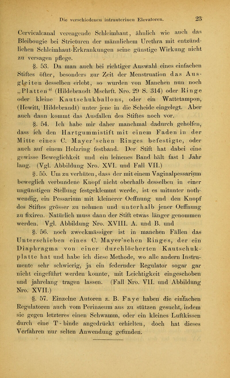 Cervicalcanai verengende Schleimhaut, ähnlich wie auch das Bleibougie bei Stricturen der männlichem Urethra mit entzünd- lichen Schleimhaut-Erkrankungen seine günstige Wirkung nicht zu versagen pflege. §.53. Da man auch bei richtiger Auswahl eines einfachen Stiftes öfter, besonders zur Zeit der Menstruation das Aus- gleiten desselben erlebt, so wurden von Manchen nun noch „Platten (Hildebrandt Mschrft. Nro. 29 S. 314) oder Ringe oder kleine Kautschukballons, oder ein Wattetampon, (Hewitt, Hildebrandt) unter jene in die Scheide eingelegt. Aber auch dann kommt das Ausfallen des Stiftes noch vor. §. 54. Ich habe mir daher manchmal dadurch geholfen, dass ich den Hartgummistift mit einem Faden in der Mitte eines C. Mayer'sehen Ringes befestigte, oder auch auf einem Holzring festband. Der Stift hat dabei eine gewisse Beweglichkeit und ein leinenes Band hält fast 1 Jahr lang. (Vgl. Abbildung Nro. XVI. und Fall VII.) §. 55. Um zu verhüten, dass der mit einem Vaginalpessarium beweglich verbundene Knopf nicht oberhalb desselben in einer ungünstigen Stellung festgeklemmt werde, ist es mitunter noth- wendig, ein Pessarium mit kleinerer Oeffnung und den Knopf des Stiftes grösser zu nehmen und unterhalb jener Oeffnung zu fixiren. Natürlich muss dann der Stift etwas länger genommen werden. Vgl. Abbildung Nro. XVIII. A. und B. und §. 56. noch zweckmässiger ist in manchen Fällen das Unterschieben eines C. Mayer'schen Ringes, der ein Diaphragma von einer durchlöcherten Kautschuk- platte hat und habe ich diese Methode, wo alle andern Instru- mente sehr schwierig, ja ein federnder Regulator sogar gar nicht eingeführt werden konnte, mit Leichtigkeit eingeschoben und jahrelang tragen lassen. (Fall Nro. VII. und Abbildung Nro. XVII.) §. 57. Einzelne Autoren z. B. Faye haben die einfachen Regulatoren auch vom Perinaeum aus zu stützen gesucht, indem sie gegen letzteres einen Schwamm, oder ein kleines Luftkissen durch eine T - binde angedrückt erhielten, doch hat dieses Verfahren nur selten Anwendung gefunden.