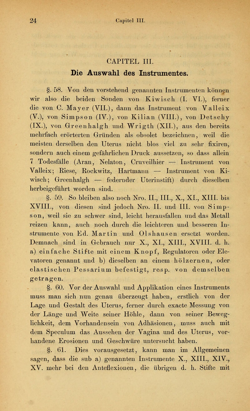 CAPITEL III. Die Auswahl des Instrumentes. §. 58. Von den vorstehend genannten Instrumenten können wir also die beiden Sonden von Kiwisch (I. VI.), ferner die von C. Mayer (VII.), dann das Instrument von Valleix (V.), von Simpson (IV.), von Kilian (VIII.), von Detschy (IX.), von Greenhalgh und Wrigth (XII.), aus den bereits mehrfach erörterten Gründen als obsolet bezeichnen, weil die meisten derselben den Uterus nicht blos viel zu sehr fixiren, sondern auch einem gefährlichen Druck aussetzen, so dass allein 7 Todesfälle (Aran, Nelaton, Cruveilhier — Instrument von Valleix; Riese, Rockwitz, Hartmann — Instrument von Ki- wisch; Greenhalgh — federnder Uterinstift) durch dieselben herbeigeführt worden sind. §. 59. So bleiben also noch Nro. II., III., X., XI., XIII. bis XVIII., von diesen sind jedoch Nro. II. und III. von Simp- son, weil sie zu schwer sind, leicht herausfallen und das Metall reizen kann, auch noch durch die leichteren und besseren In- strumente von Ed. Martin und Olshausen ersetzt worden. Demnach sind in Gebrauch nur X., XI., XIII., XVIII. d. h. a) einfache Stifte mit einem Knopf, Regulatoren oder Ele- vatoren genannt und b) dieselben an einem hölzernen, oder elastischen Pessärinm befestigt, resp. von demselben getragen. §. 60. Vor der Auswahl und Applikation eines Instruments muss man sich nun genau überzeugt haben, erstlich von der Lage und Gestalt des Uterus, ferner durch exacte Messung von der Länge und Weite seiner Höhle, dann von seiner Beweg- lichkeit, dem Vorhandensein von Adhäsionen, mnss auch mit dem Speculum das Aussehen der Vagina und des Uterus, vor- handene Erosionen und Geschwüre untersucht haben. §. 61. Dies vorausgesetzt, kann man im Allgemeinen sagen, dass die sub a) genannten Instrumente X., XIII., XIV., XV. mehr bei den Anteflexionen, die übrigen d. h. Stifte mit